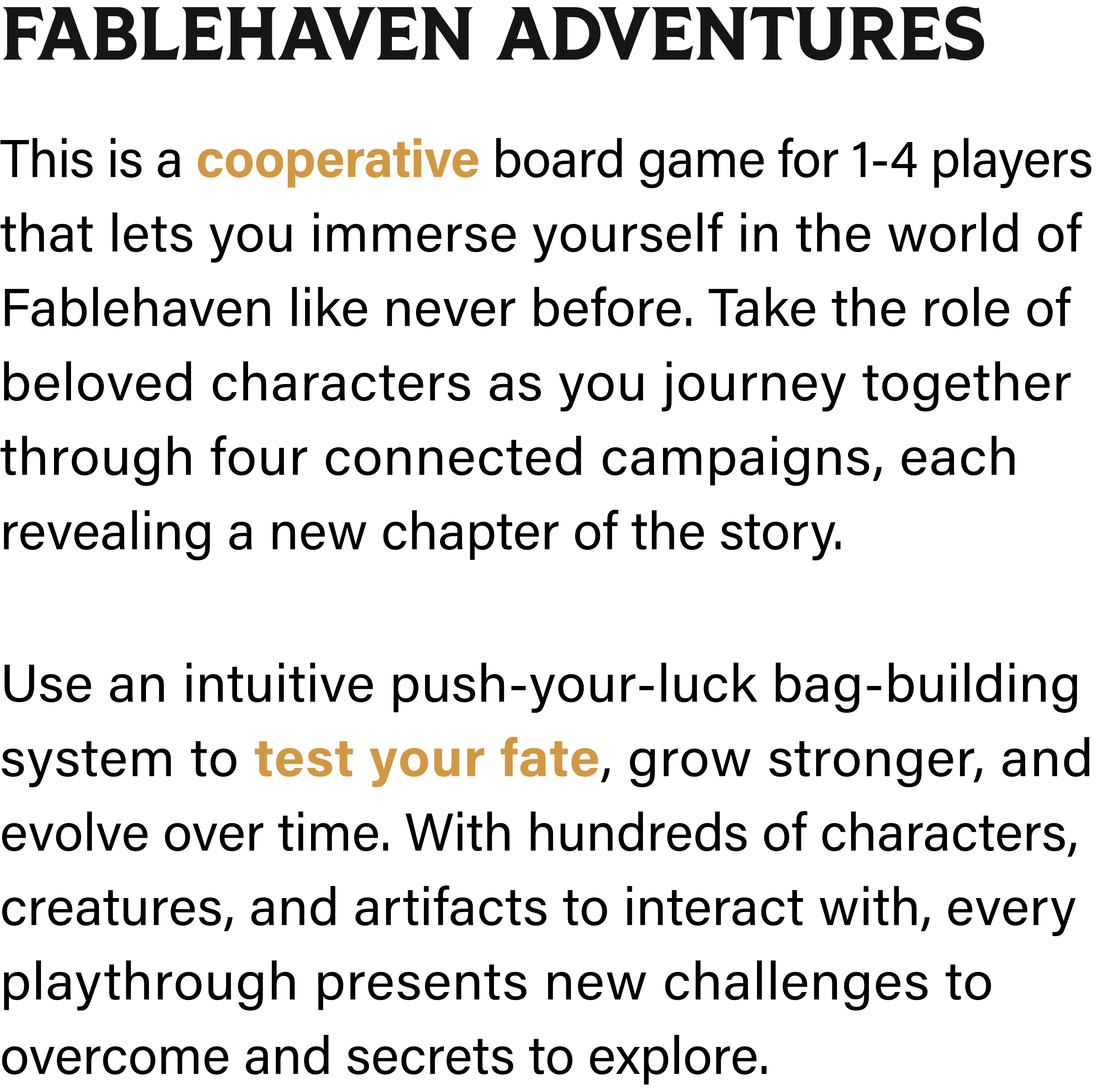 Fablehaven Adventures: This is a cooperative board game for 1-4 players that lets you immerse yourself in the world of Fablehaven like never before. Take the role of beloved characters as you journey together through four connected campaigns, each revealing a new chapter of the story. Use an intuitive push-your-luck bag-building system to test your fate, grow stronger, and evolve over time. With hundreds of characters, creatures, and artifacts to interact with, every playthrough presents new challenges to overcome and secrets to explore.