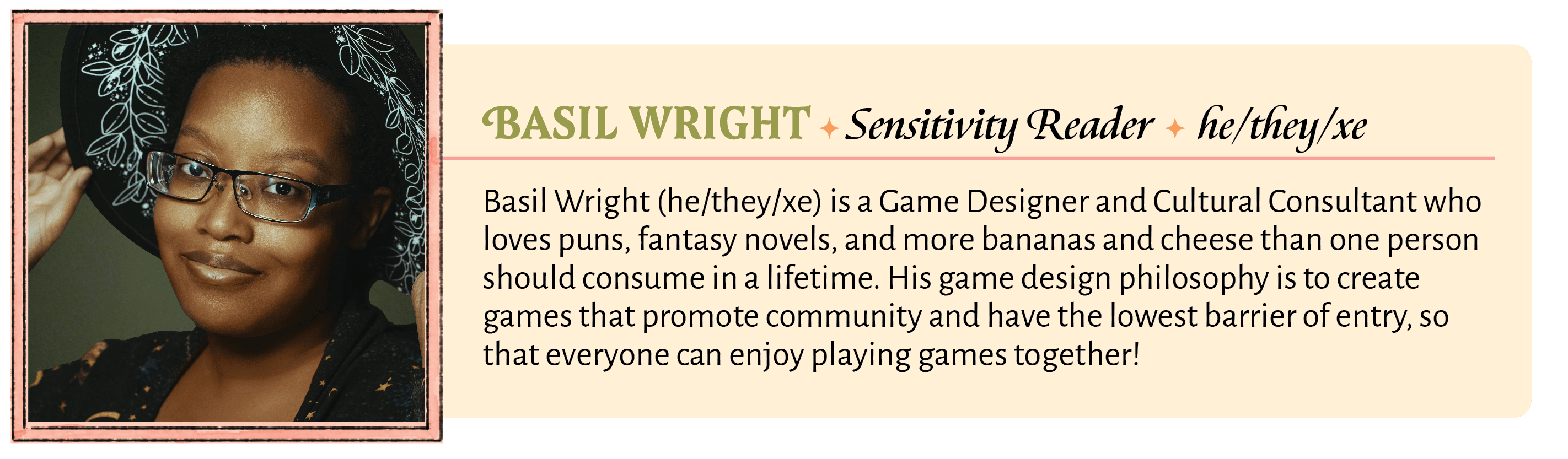 Basil Wright (he/they/xe) is a Game Designer and Cultural Consultant who loves puns, fantasy novels, and more bananas and cheese than one person should consume in a lifetime. His game design philosophy is to create games that promote community and have the lowest barrier of entry, so that everyone can enjoy playing games together!