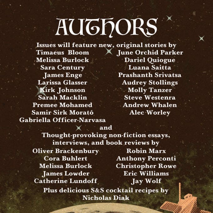  AUTHORS. Issues will feature new, original stories by Timaeus Bloom, Melissa Burlock, Sara Century, James Enge, Larissa Glasser, Kirk Johnson, Sarah Macklin, Premee Mohamed, Samir Sirk Morato, Gabriella Officer-Narvasa, June Orchid Parker, Dariel Quiogue, Luana Saitta, Prashanth Srivatsa, Audrey Stollings, Molly Tanzer, Steve Westenra, Andrew Whalen, Alec Worley and thought-provoking non-fiction essays, interviews, and book reviews by Oliver Brackenbury, Cora Buhlery, Melissa Burlock, James Lowder, Catherine Lundoff, Robin Marx, Anthony Perconti, Christopher Rowe, Eric Williams, Jay Wolf. Plus delicious S&S cocktail recipes by Nicholas Diak