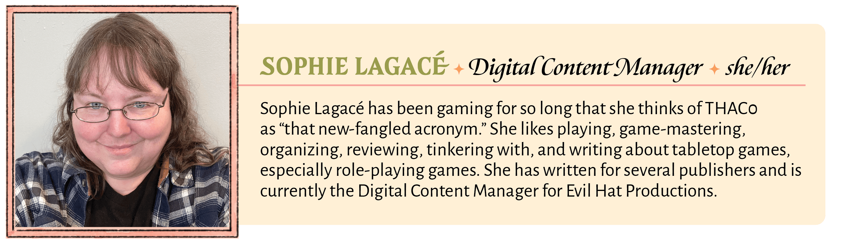 Sophie Lagacé has been gaming for so long that she thinks of THAC0 as “that new-fangled acronym.” She likes playing, game-mastering, organizing, reviewing, tinkering with, and writing about tabletop games, especially role-playing games. She has written for several publishers and is currently the Digital Content Manager for Evil Hat Productions.