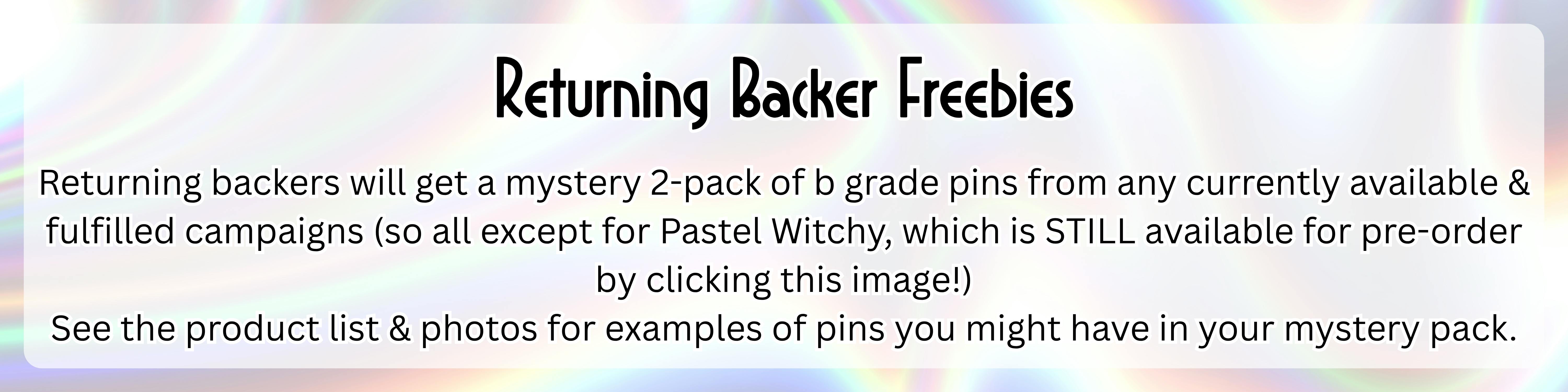 An image with a silver holographic background with the following text over top of it in a semi-transparent white rectangle: "Returning Backer Freebies: Returning backers will get a mystery 2-pack of b grade pins from any currently available & fulfilled campaigns (so all except for Pastel Witchy, which is STILL available for pre-order by clicking this image!) See the product list & photos for examples of pins you might have in your mystery pack."
