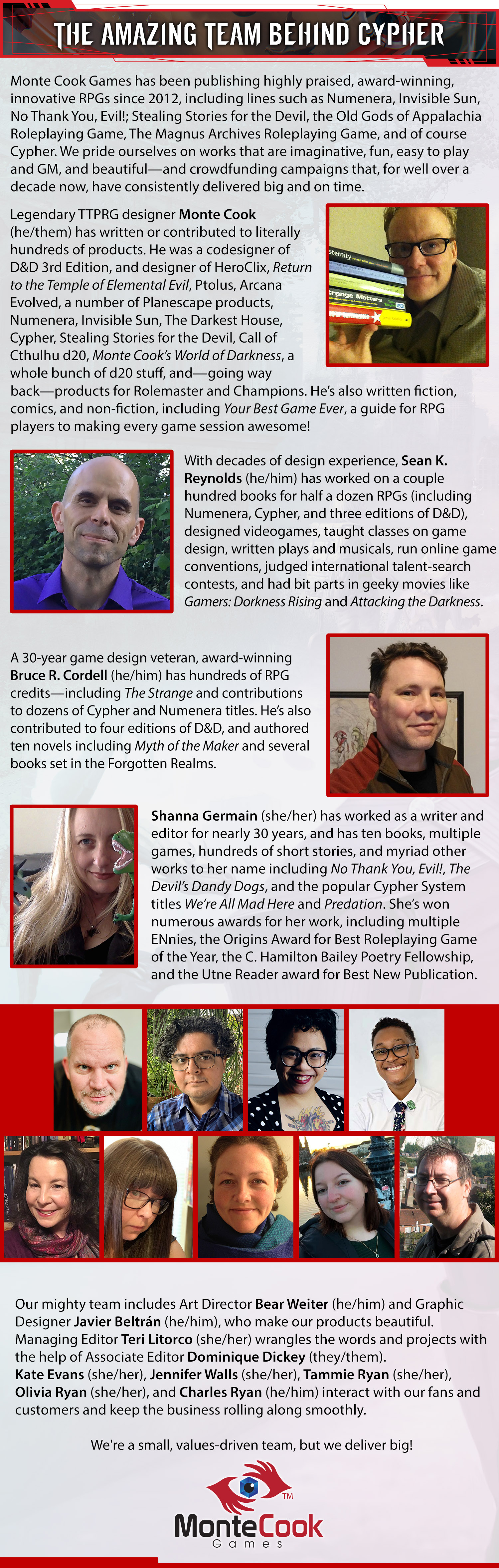 Header: The Amazing Team Behind Cypher. Monte Cook Games has been publishing highly praised, award-winning, innovative RPGs since 2012, including lines such as Numenera, Invisible Sun, No Thank You, Evil!; Stealing Stories for the Devil, the Old Gods of Appalachia Roleplaying Game, The Magnus Archives Roleplaying Game, and of course Cypher We pride ourselves on works that are imaginative, fun, easy to play and GM, and beautiful—and crowdfunding campaigns that, for well over a decade now, have consistently delivered big and on time.  Legendary TTPRG designer Monte Cook (he/them) has written or contributed to literally hundreds of products. He was a codesigner of D&D 3rd Edition, and designer of HeroClix, Return to the Temple of Elemental Evil, Ptolus, Arcana Evolved, a number of Planescape products, Numenera, Invisible Sun, The Darkest House, Stealing Stories for the Devil, Call of Cthulhu d20, Monte Cook’s World of Darkness, a whole bunch of d20 stuff, and—going way back—products for Rolemaster and Champions. And, of course, Cypher! He’s also written fiction, comics, and non-fiction, including Your Best Game Ever, a guide for RPG players for making every game session awesome!  With decades of design experience, Sean K. Reynolds (he/him) has worked on a couple hundred books for a half a dozen RPGs (including Numenera, Cypher, and three editions of D&D), designed videogames, taught classes on game design, written plays and musicals, run online game conventions, judged international talent-search contests, and had bit parts in geeky movies like Gamers: Dorkness Rising and Attacking the Darkness.  A 30-year game design veteran, award-winning Bruce R. Cordell (he/him) has hundreds of RPG credits—including The Strange and contributions to dozens of Cypher and Numenera titles. He’s also contributed to four editions of D&D, and authored ten novels including Myth of the Maker and several books set in the Forgotten Realms.  Shanna Germain (she/her) has worked as a writer and editor for nearly 30 years, and has ten books, multiple games, hundreds of short stories, and myriad other works to her name including No Thank You, Evil!, The Devil’s Dandy Dogs, and the popular Cypher System titles We’re All Mad Here and Predation. She’s won numerous awards for her work, including multiple ENnies, the Origins Award for Best Roleplaying Game of the Year, the C. Hamilton Bailey Poetry Fellowship, and the Utne Reader award for Best New Publication.  Our mighty team also includes Art Director Bear Weiter (he/him) and Graphic Designer Javier Beltrán (he/him), who make our products beautiful. Managing Editor Teri Litorco (she/her) wrangles the words and projects with the help of Associate Editor Dominique Dickey (they/them). Kate Evans (she/her), Jennifer Walls (she/her), Tammie Ryan (she/her), Olivia Ryan (she/her), and Charles Ryan (he/him) interact with our fans and customers and keep the business rolling along smoothly.  We’re a small, values-driven company, but we deliver big!