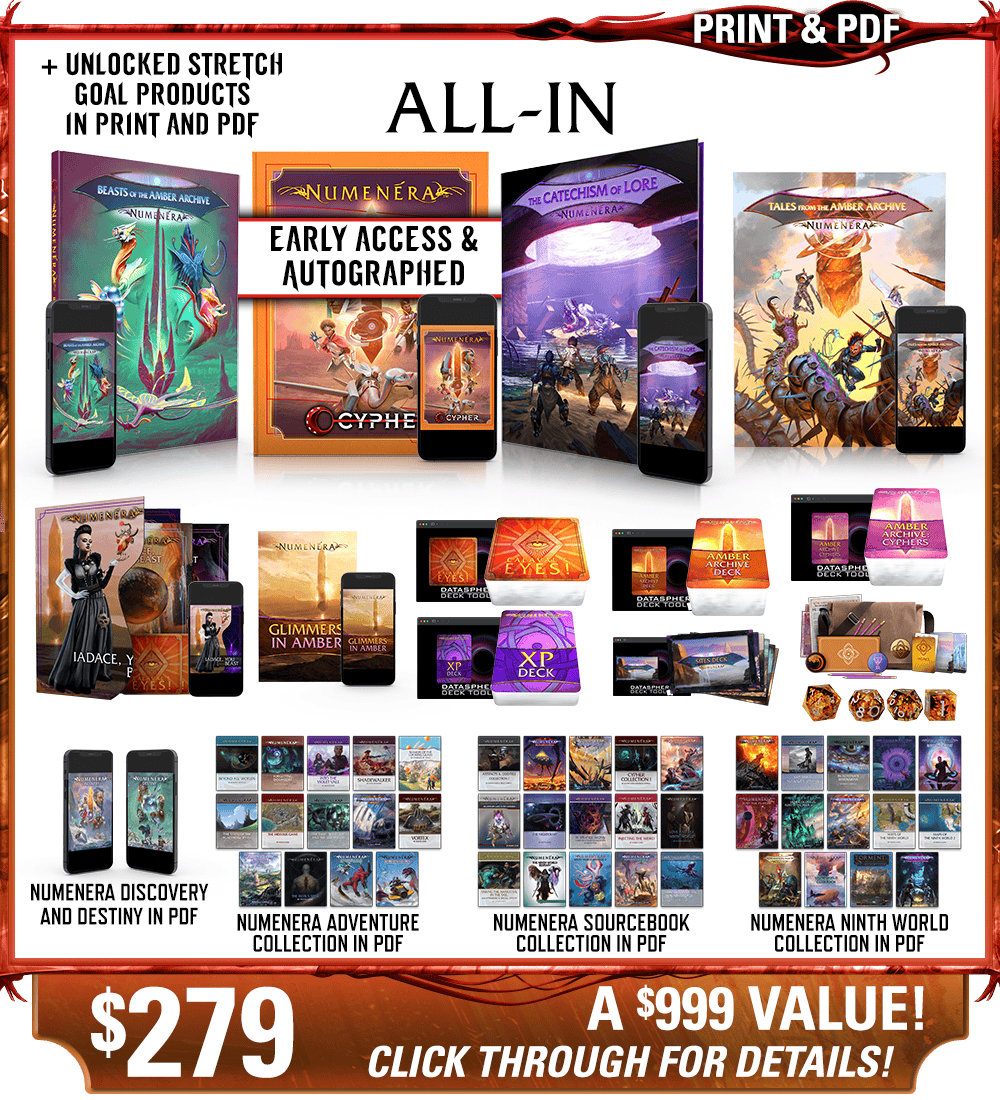 All-In backer level in print and PDF. This includes Numenera, Beasts of the Amber Archive, The Catechism of Lore, Tales from the Amber Archive, Iadace You Beast, Glimmers in Amber zine, Calaval's Eyes! deck, the Numenera XP Deck, the Amber Archive deck, the Cypher Deck, and the Ninth World Sites deck in print and digital, plus the Explorer's Pack and Numenera Deluxe Dice Set, as well as the existing Numenera Discovery and Destiny corebooks in PDF. Additionally includes the Numenera Adventure Collection in PDF, the Numenera Sourcebook Collection in PDF, and the Numenera Ninth World Collection in PDF. Price: $279, a $999 value! Click through for details!