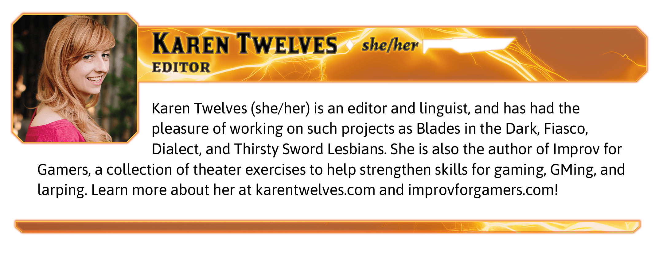 Karen Twelves (she/her) is an editor and linguist, and has had the pleasure of working on such projects as Blades in the Dark, Fiasco, Dialect, and Thirsty Sword Lesbians. She is also the author of Improv for Gamers, a collection of theater exercises to help strengthen skills for gaming, GMing, and larping. Learn more about her at karentwelves.com and improvforgamers.com!