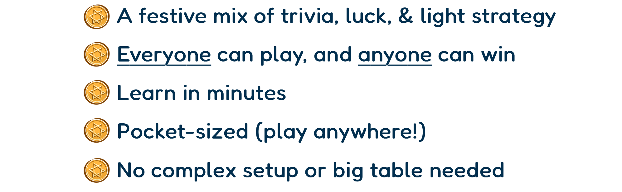—A festive mix of trivia, luck, & light strategy —Everyone can play, and anyone can win —Learn in minutes  —Pocket-sized (play anywhere!) —No complex setup or big table needed