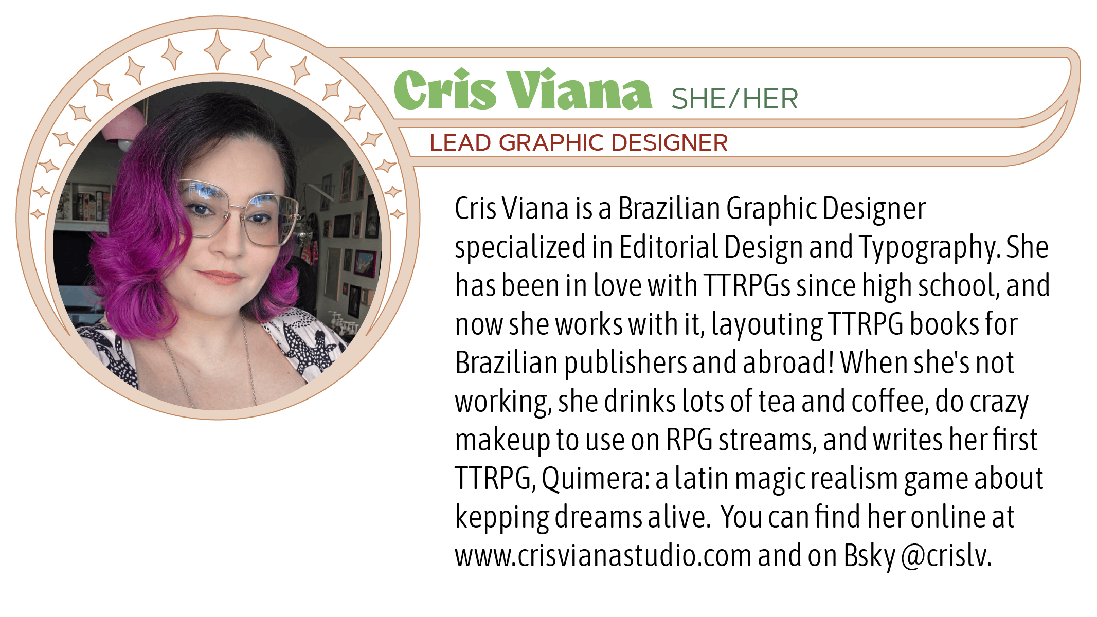 Cris Viana is a Brazilian Graphic Designer specialized in Editorial Design and Typography. She has been in love with TTRPGs since high school, and now she works with it, layouting TTRPG books for Brazilian publishers and abroad! When she's not working, she drinks lots of tea and coffee, do crazy makeup to use on RPG streams, and writes her first TTRPG, Quimera: a latin magic realism game about kepping dreams alive.  You can find her online at www.crisvianastudio.com and on Bsky @crislv.