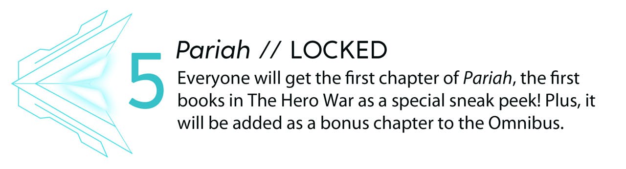 Stretch goal 5: Pariah // LOCKED. Everyone will get the first chapter of Pariah, the first books in The Hero War as a special sneak peek! Plus, it will be added as a bonus chapter to the Omnibus..