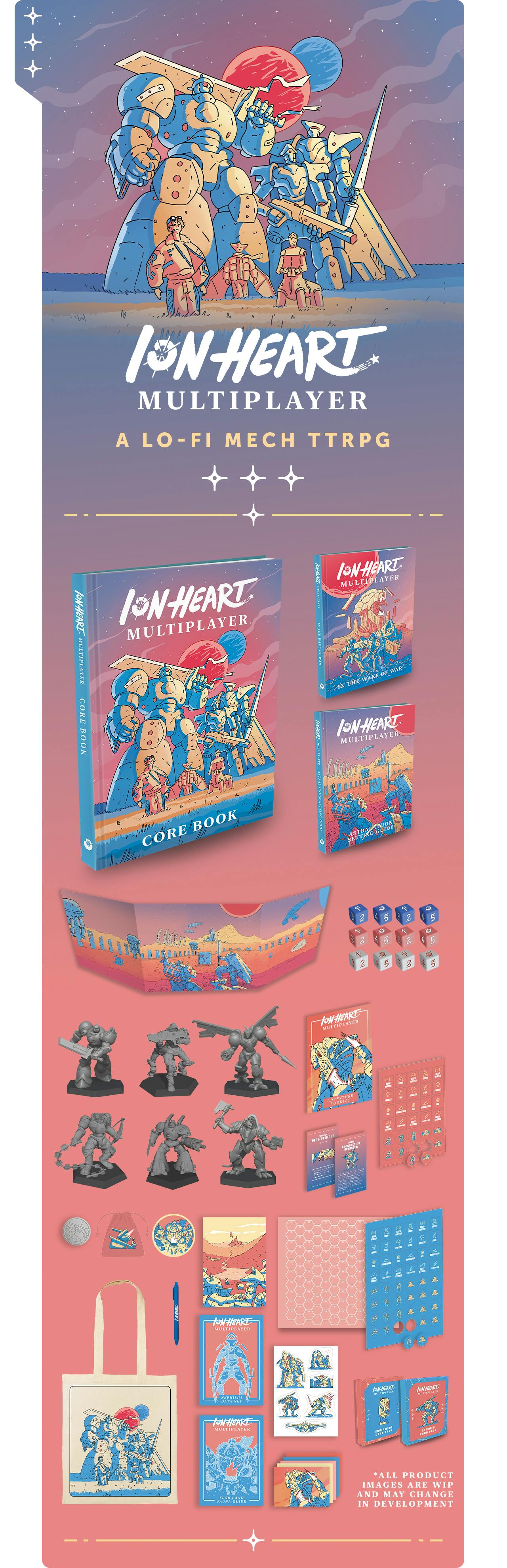 ION Heart Multiplayer: A Lo-Fi Mech RPG. This campaign will feature a range of gameplay items in addition to the core three books (rules, campaign, and setting) such as: Miniatures, two Card Decks, Colourful Dice, Token Sheets, Map packs, Dice Bags Metal Player Token, Iron On Clothing Patch, Tote Bag, Pen, Two Gameplay Zines, Stickers and Postcards