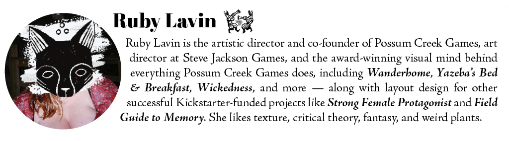 Ruby Lavin is the artistic director and co-founder of Possum Creek Games, art director at Steve Jackson Games, and the award-winning visual mind behind everything Possum Creek Games does, including Wanderhome, Yazeba's Bed & Breakfast, Wickedness, and more — along with layout design for other successful Kickstarter-funded projects like Strong Female Protagonist and Field Guide to Memory. She likes texture, critical theory, fantasy, and weird plants. 