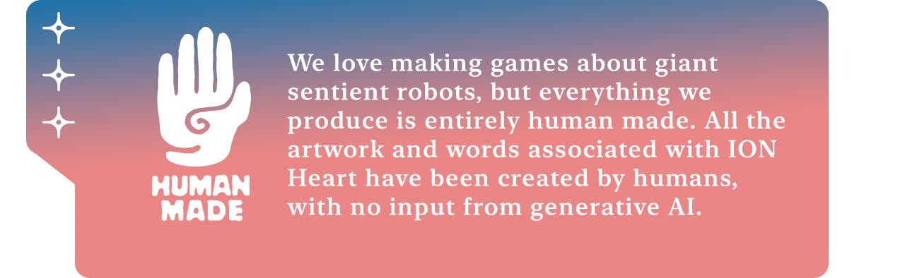 We love making games about giant sentient robots, but everything we produce is entirely human made. All the artwork and writing associated with ION Heart has been created by human artists and writers, with no input from generative AI.