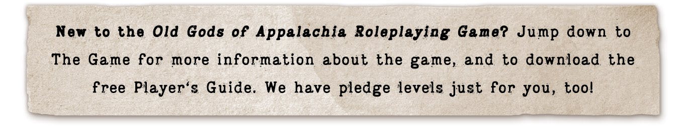 New to the Old Gods of Appalachia Roleplaying Game? Jump down to The Game for more information about the game, and to download the free Player's Guide. We have pledge levels just for you, too!