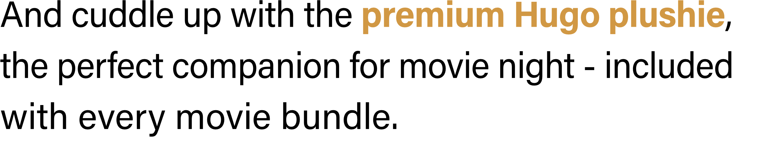 And cuddle up with the premium Hugo plushie, the perfect companion for movie night - included with every movie bundle.