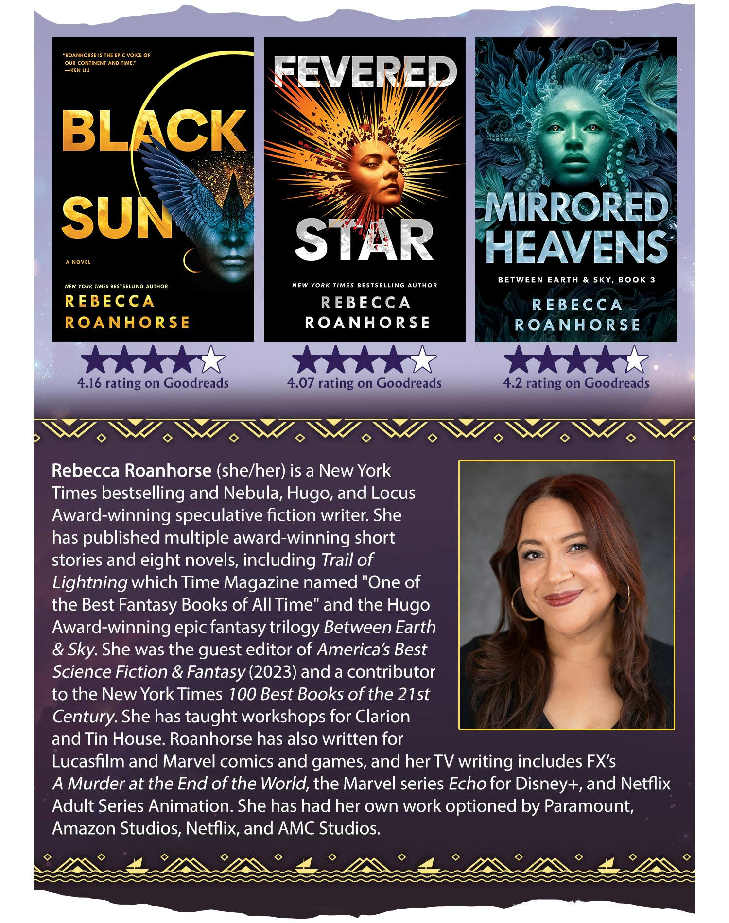 Covers of three novels: Black Sun, Fevered Star, and Mirrored Heavens. Rebecca Roanhorse (she/her) is a New York Times bestselling and Nebula, Hugo, and Locus Award-winning speculative fiction writer. She has published multiple award-winning short stories and eight novels, including Trail of Lightning which Time Magazine named "One of the Best Fantasy Books of All Time" and the Hugo Award-winning epic fantasy trilogy Between Earth & Sky. She was the guest editor of America’s Best Science Fiction & Fantasy (2023) and a contributor to the New York Times 100 Best Books of the 21st Century. She has taught workshops for Clarion and Tin House. Roanhorse has also written for Lucasfilm and Marvel comics and games, and her TV writing includes FX’s A Murder at the End of the World, the Marvel series Echo for Disney+, and Netflix Adult Series Animation. She has had her own work optioned by Paramount, Amazon Studios, Netflix, and AMC Studios.