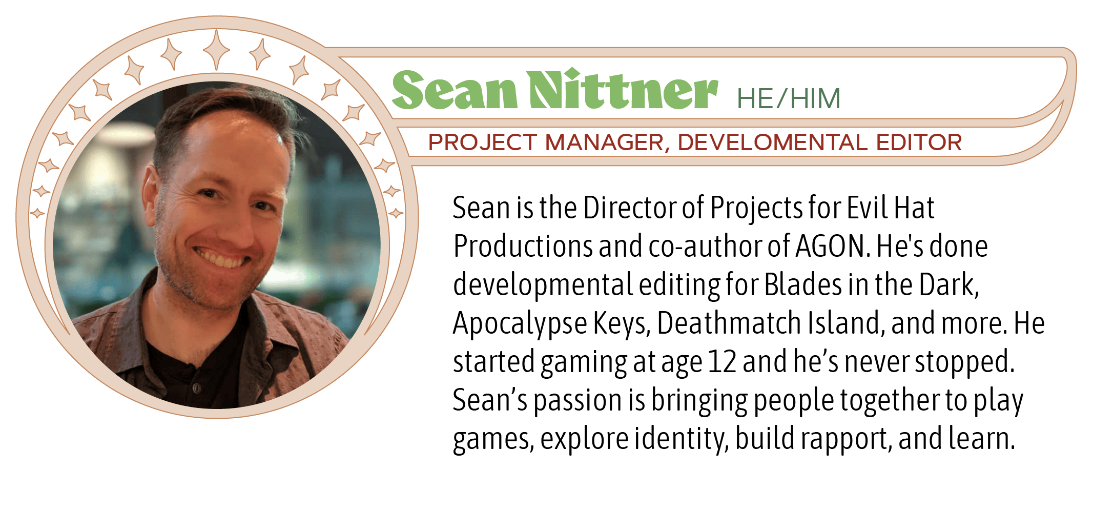 Sean is the Director of Projects for Evil Hat Productions and co-author of AGON. He's done developmental editing for Blades in the Dark, Apocalypse Keys, Deathmatch Island, and more. He started gaming at age 12 and he’s never stopped. Sean’s passion is bringing people together to play games, explore identity, build rapport, and learn. 