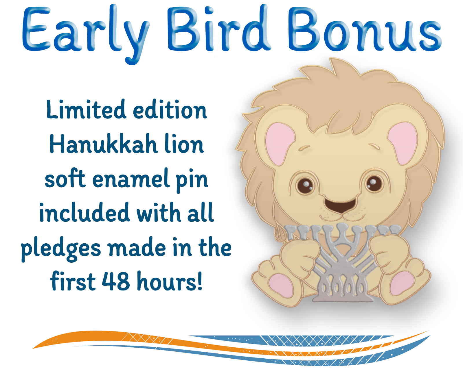 Early Bird Bonus: Limited edition Hanukkah liion soft enamel pin included with all pledges made in the first 48 hours! [image of cute lion holding silver menorah on right]