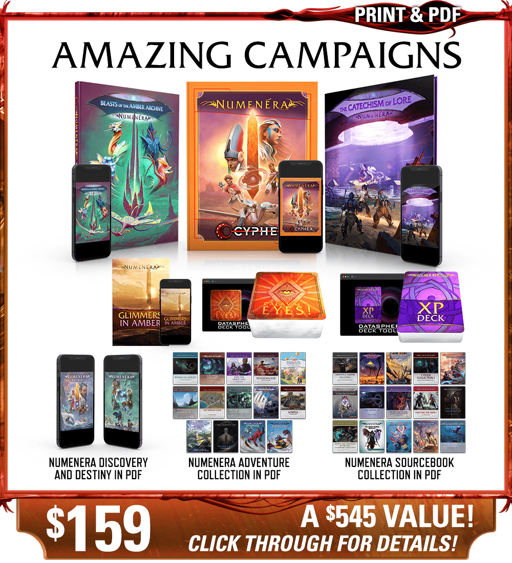 Amazing Campaigns backer level in print and PDF. This includes Numenera, Beasts of the Amber Archive, The Catechism of Lore, Glimmers in Amber zine, Calaval's Eyes! deck, and the Numenera XP deck in print and digital, as well as the existing Numenera Discovery and Destiny corebooks in PDF. Additionally includes the Numenera Adventure Collection in PDF and the Numenera Sourcebook Collection in PDF. Price: $159, a $545 value! Click through for details!