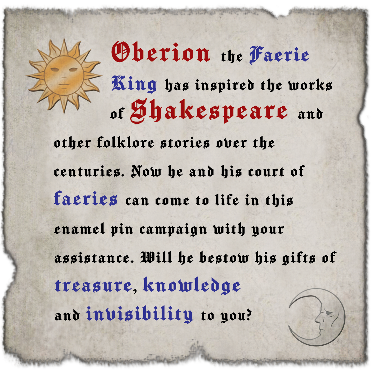  Oberion the Faerie King has inspired the works of Shakespeare and other folklore stories over the centuries. Now he and his court of faeries can come to life in this enamel pin campaign with your assistance.  Will he bestow his gifts of treasure, knowledge and invisibility to you? 