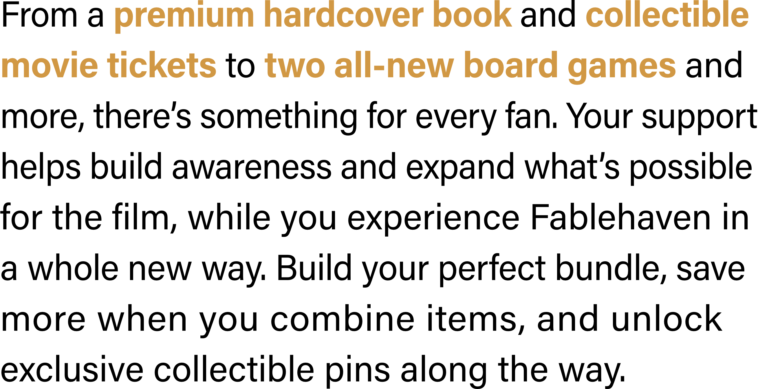 From a premium hardcover book and collectible movie tickets to two all-new board games and more, there’s something for every fan. Your support helps build awareness and expand what’s possible for the film, while you experience Fablehaven in a whole new way. Build your perfect bundle, save more when you combine items, and unlock exclusive collectible pins along the way.