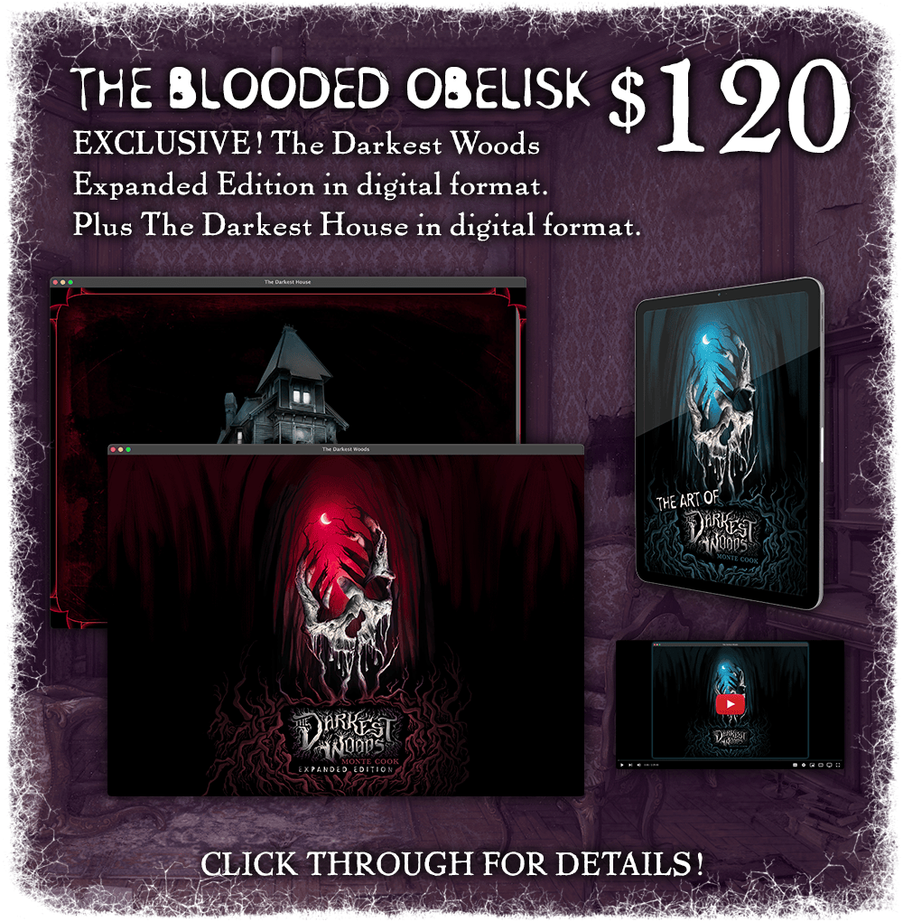 The Blooded Obelisk: $120. The campaign-exclusive expanded edition of The Darkest Woods in digital format. Plus The Darkest House in digital format. Click through for details!