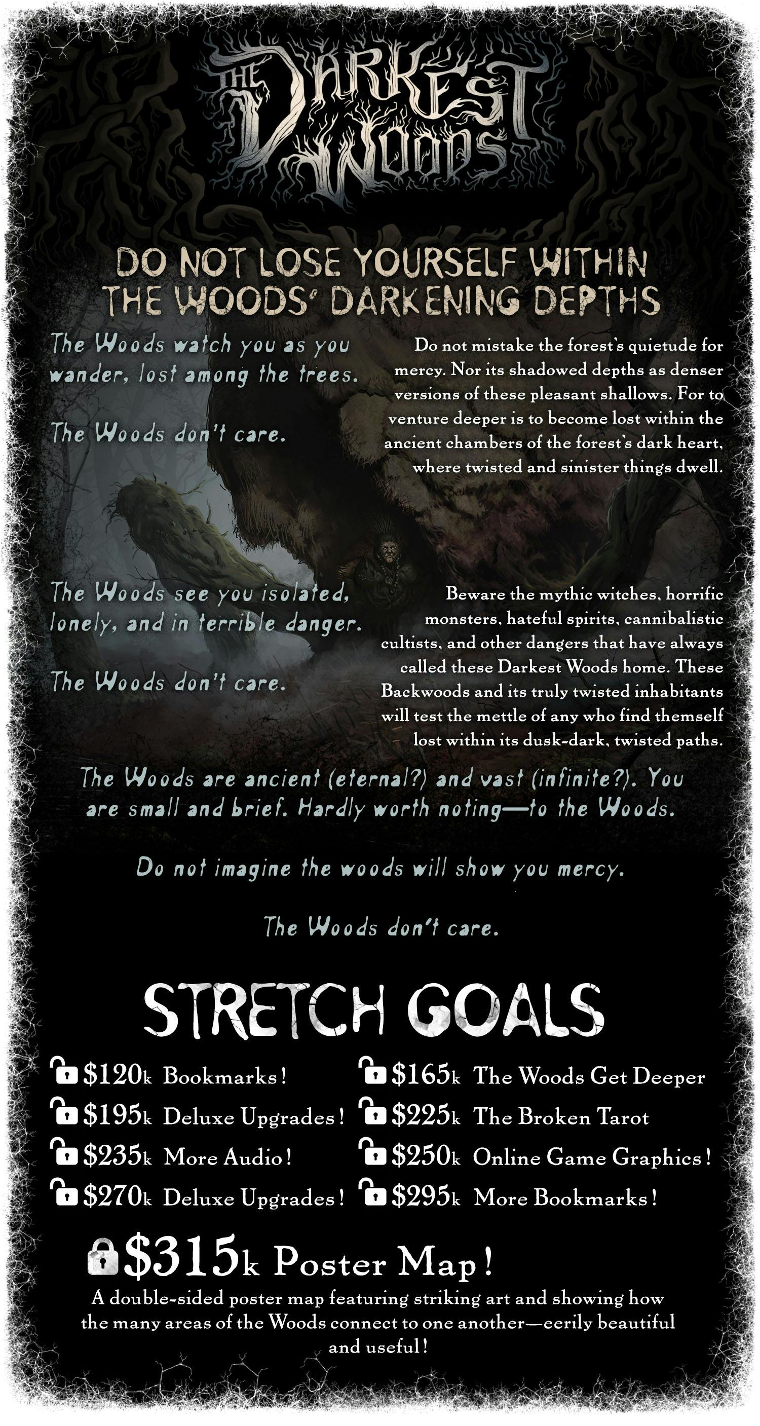 DO NOT LOSE YOURSELF WITHIN THE WOODS' DARKENING DEPTHS. The Woods watch you as you wander, lost among the trees. The Woods don't care. Do not mistake the forest’s quietude for mercy. Nor its shadowed depths as denser versions of these pleasant shallows. For to venture deeper is to become lost within the ancient chambers of the forest’s dark heart, where twisted and sinister things dwell. The Woods see you isolated, lonely, and in terrible danger. The Woods don't care. Beware the mythic witches, horrific monsters, hateful spirits, cannibalistic cultists, and other dangers that have always called these Darkest Woods home. These Backwoods and its truly twisted inhabitants will test the mettle of any who find themself lost within its dusk-dark, twisted paths. The Woods are ancient (eternal?) and vast (infinite?). You are small and brief. Hardly worth noting—to the Woods. Do not imagine the woods will show you mercy. The Woods don’t care. Stretch goals: Unlocked: $120K Bookmarks. $165K The Woods Get Deeper. $195K Deluxe Upgrades. $225K The Broken Tarot. $235K More Audio! $250K Online Game Graphics. $270K Deluxe Upgrades! $295K More Bookmarks! LOCKED: $315K Poster Map! A double-sided poster map featuring striking art and showing how the many areas of the Woods connect to one another—eerily beautiful and useful!