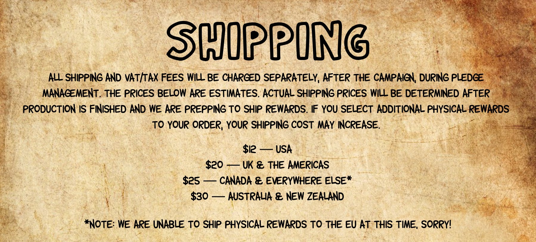 All shipping and VAT/tax fees will be charged separately, AFTER the campaign, during pledge management. The prices below are estimates. Actual shipping prices will be determined after production is finished and we are prepping to ship rewards. If you select additional physical rewards to your order, your shipping cost may increase.  Estimated shipping costs, subject to weight.  $12 USA, $20 UK & the Americas, $25 Canada & Everywhere Else*, $30 Australia & New Zealand. Please note: We are unable to ship physical rewards to the EU at this time due to shifting requirements.