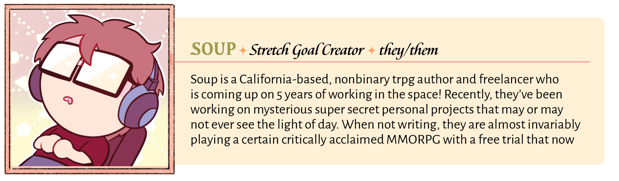 Soup is a California-based, nonbinary trpg author and freelancer who is coming up on 5 years of working in the space! Recently, they've been working on mysterious super secret personal projects that may or may not ever see the light of day. When not writing, they are almost invariably playing a certain critically acclaimed MMORPG with a free trial that now goes up to level 70.