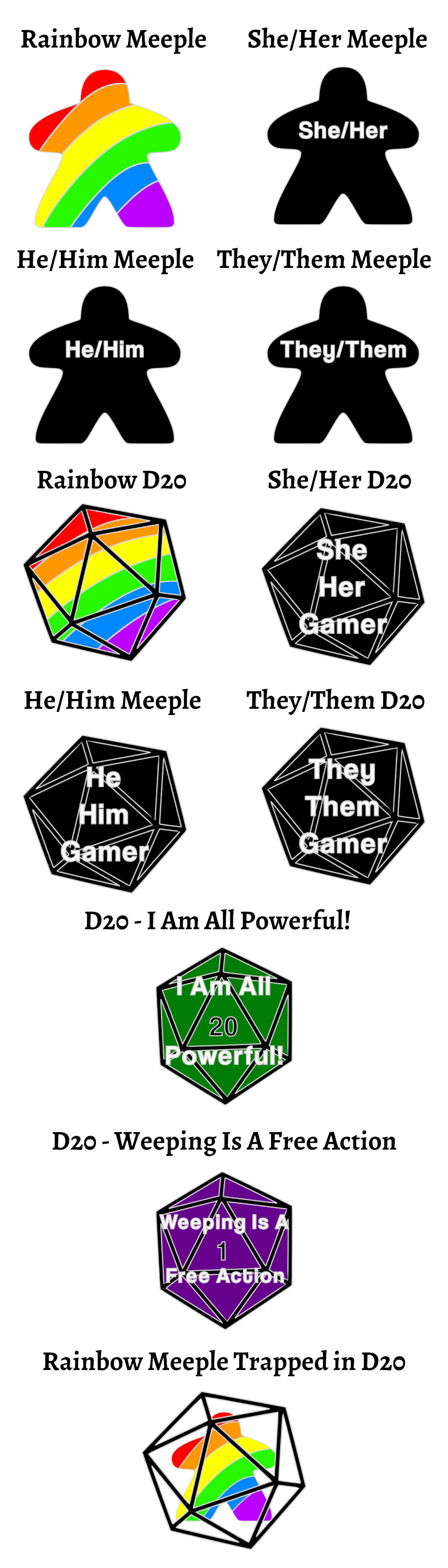 Rainbow Meeple | Black meeple with She/Her | Black meeple with He/Him | Black meeple with They/Them | Rainbow D20 | Black D20 with She, Her, Gamer | Black D20 with He, Him, Gamer | Black D20 with They, Them Gamer | Green D20 showing a rolled 20 that says "I Am All Powerful!" | Purple D20 with a 1 rolled that says "Weeping Is A Free Action" | Rainbow meeple trapped in a D20