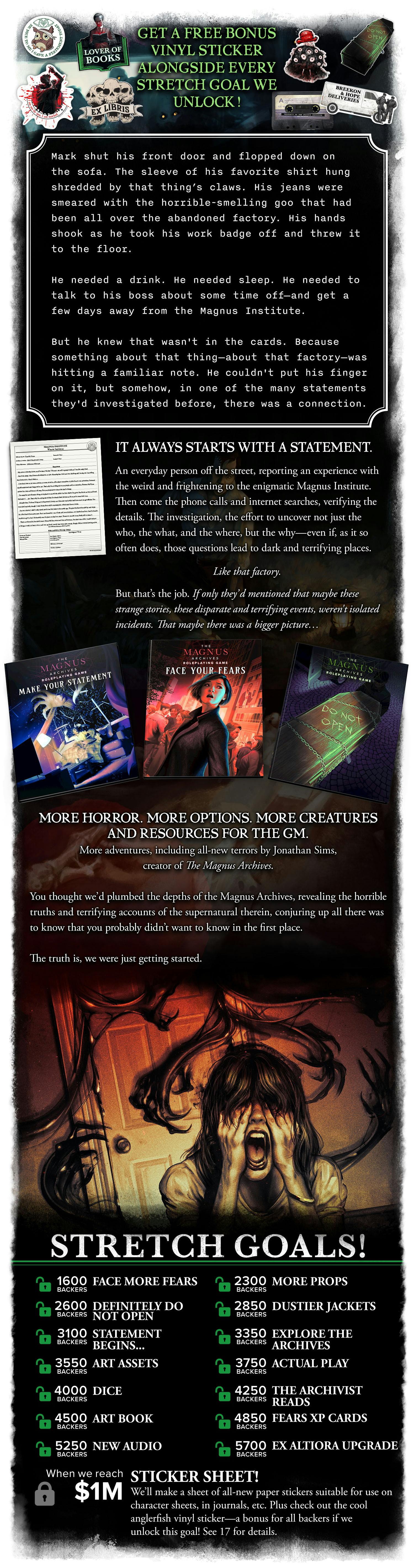 GET A FREE BONUS VINYL STICKER ALONGSIDE EVERY STRETCH GOAL WE UNLOCK! Mark shut his front door and flopped down on the sofa. The sleeve of his favorite shirt hung shredded by that thing's claws. His jeans were smeared with the horrible-smelling goo that had been all over the abandoned factory. His hands shook as he took his work badge off and threw it to the floor. He needed a drink. He needed sleep. He needed to talk to his boss about some time off-and get a few days away from the Magnus Institute. But he knew that wasn't in the cards. Because something about that thing—about that factory—was hitting a familiar note. He couldn't put his finger on it, but somehow, in one of the many statements they'd investigated before, there was a connection.  It always starts with a statement. An everyday person off the street, reporting an experience with the weird and frightening to the enigmatic Magnus Institute. Then come the phone calls and internet searches, verifying the details. The investigation, the effort to uncover not just the who, the what, and the where, but the why—even if, as it so often does, those questions lead to dark and terrifying places.  Like that factory.  But that’s the job. If only they’d mentioned that maybe these strange stories, these disparate and terrifying events, weren't isolated incidents. That maybe there was a bigger picture…  --- More horror. More options. More creatures and resources for the GM. More adventures, including all-new terrors by Jonathan Sims, creator of The Magnus Archives. You thought we’d plumbed the depths of the Magnus Archives, revealing the horrible truths and terrifying accounts of the supernatural therein, conjuring up all there was to know that you probably didn’t want to know in the first place.  The truth is, we were just getting started. STRETCH GOALS! [unlocked] 1600 Backers: Face More Fears. 2300 Backers: More Props. 2600 Backers: Definitely Do Not Open. 2850 Backers: Dustier Jackets. 3100 Backers: Statement Begins... 3350 Backers: Explore the Archives. 3550 backers: Art assets! 3750 backers: Actual Play! 4000 backers: Dice! 4250 backers: The Archivist Reads. 4500 backers: Art Book! 4850 backers: Fears XP Cards!. 5250 backers: New audio! 5700 backers: Ex Altiora upgrade! [locked] $1,000,000: Sticker Sheet! We’ll make a sheet of all-new paper stickers suitable for use on character sheets, in journals, etc. Plus check out the cool anglerfish vinyl sticker—a bonus for all backers if we unlock this goal! See 17 for details.