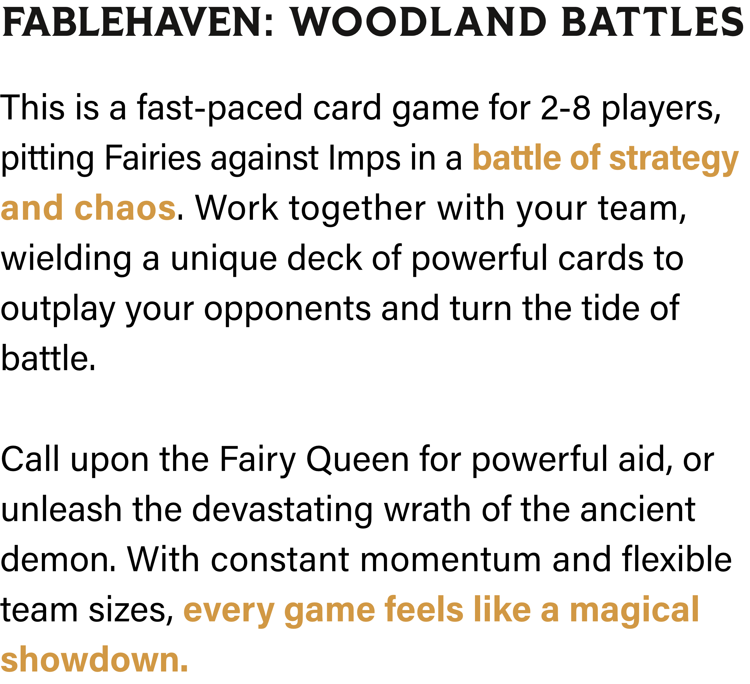 Fablehaven: Woodland Battles - This is a fast-paced card game for 2-8 players, pitting Fairies against Imps in a battle of strategy and chaos. Work together with your team, wielding a unique deck of powerful cards to outplay your opponents and turn the tide of battle. Call upon the Fairy Queen for powerful aid, or unleash the devastating wrath of the ancient demon. With constant momentum and flexible team sizes, every game feels like a magical showdown.