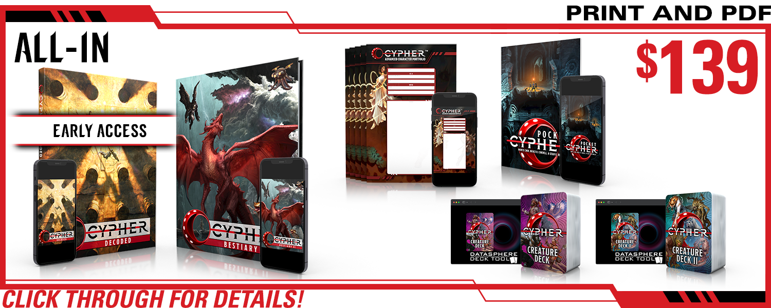 All-In pledge level. This includes Cypher Decoded in print and PDF (and Early Access!), Cypher Bestiary II in print and PDF, Cypher Advanced Character Portfolios in print and PDF, Cypher Creature Deck in print and digital, Cypher Creature Deck II in print and digital, and Pocket Cypher in print and PDF. $139, a $xxx value. Click through for details!