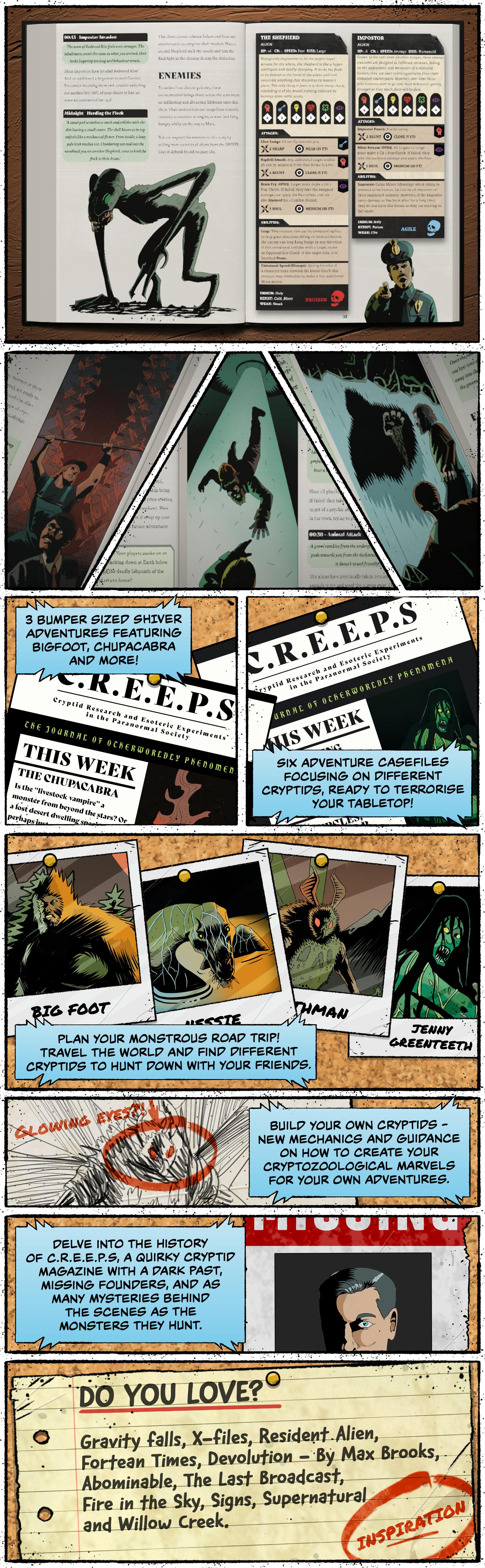 CONTAINS 3 bumper-sized SHIVER adventures featuring Bigfoot, Chupacabra and more! Six Adventure Casefiles focusing on different cryptids, ready to terrorise your tabletop! Plan your Monstrous Road Trip! Travel the world and find different cryptids to hunt down with your friends. Build your own cryptids: new mechanics and guidance on how to create your cryptozoological marvels for your own adventures. Delve into the history of C.R.E.E.P.S., a quirky cryptid magazine with a dark past, missing founders, and as many mysteries behind the scenes as the monsters they hunt.  Do you love…? Gravity Falls, The X-Files, Resident Alien, Fortean Times, Devolution by Max Brooks, Abominable, The Last Broadcast, Fire in the Sky, Signs, Supernatural and Willow Creek.  