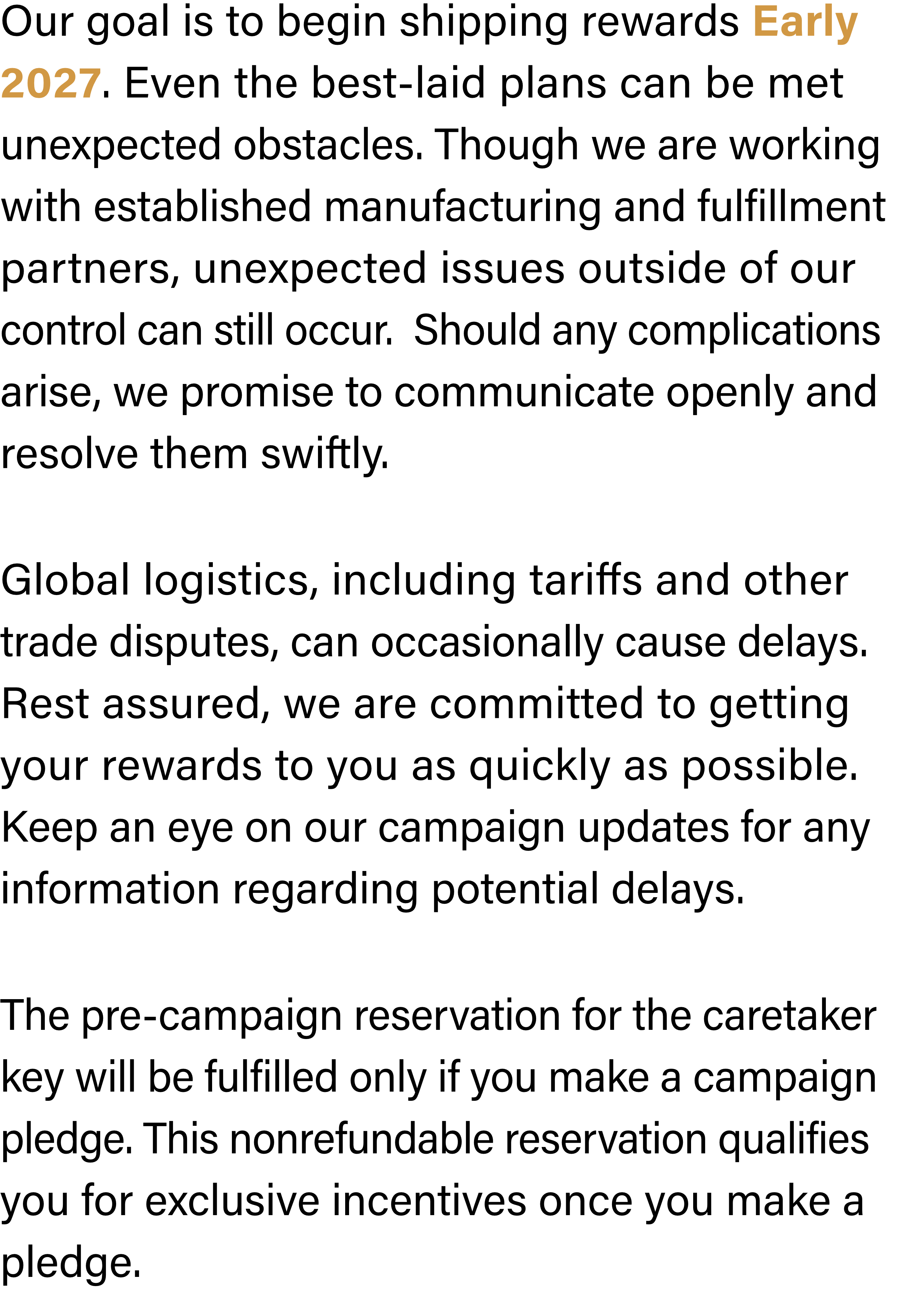 Our goal is to begin shipping rewards Early 2027. Even the best-laid plans can be met unexpected obstacles. Though we are working with established manufacturing and fulfillment partners, unexpected issues outside of our control can still occur.  Should any complications arise, we promise to communicate openly and resolve them swiftly. Global logistics, including tariffs and other trade disputes, can occasionally cause delays. Rest assured, we are committed to getting your rewards to you as quickly as possible. Keep an eye on our campaign updates for any information regarding potential delays. The pre-campaign reservation for the caretaker key will be fulfilled only if you make a campaign pledge. This nonrefundable reservation qualifies you for exclusive incentives once you make a pledge.