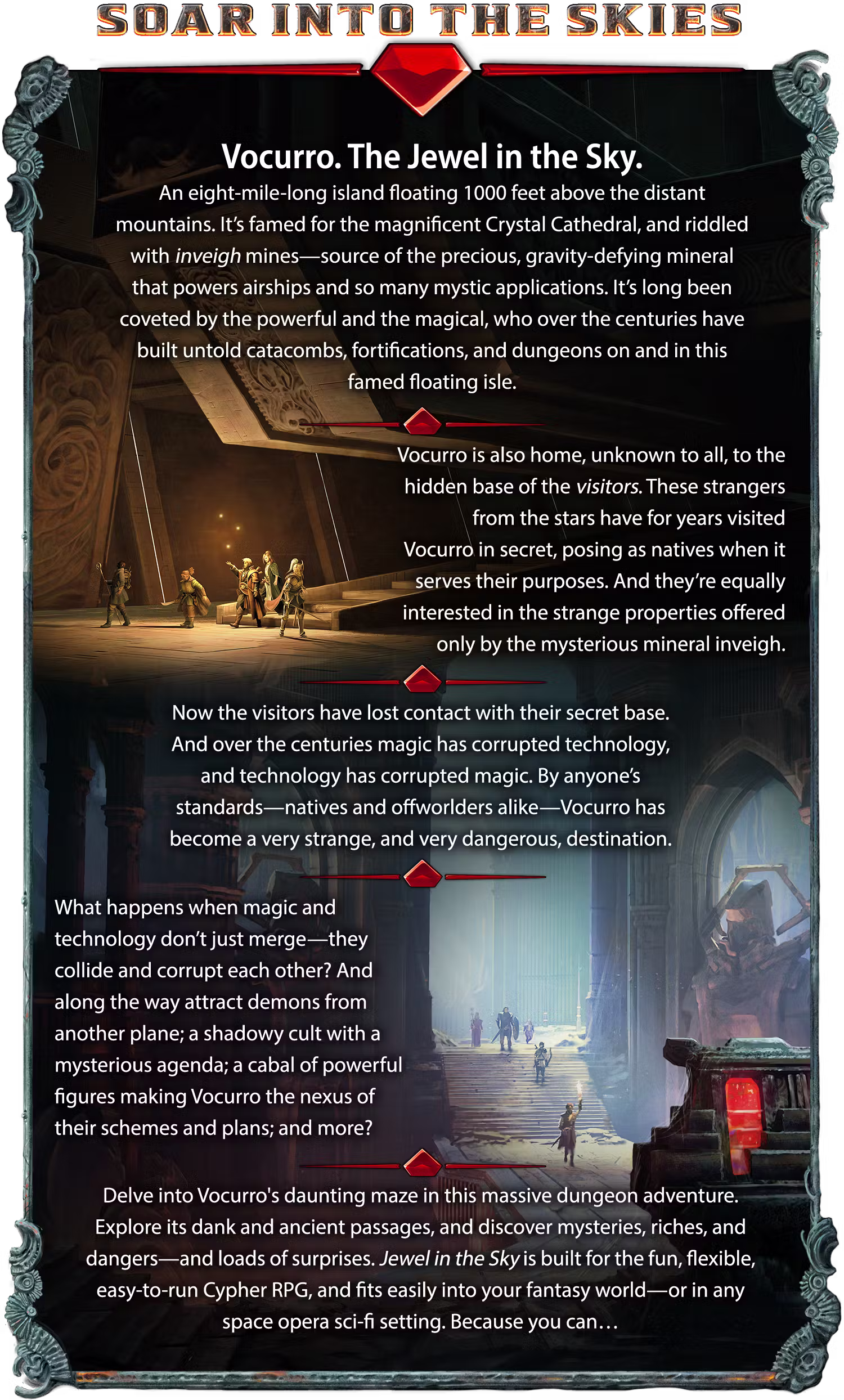 Header: Soar Into the Skies. Vocurro. The Jewel in the Sky. An eight-mile-long island floating 1000 feet above the distant mountains. It’s famed for the magnificent Crystal Cathedral, and riddled with inveigh mines—source of the precious, gravity-defying mineral that powers airships and so many mystic applications. It’s long been coveted by the powerful and the magical, who over the centuries have built untold catacombs, fortifications, and dungeons on and in this famed floating isle. Vocurro is also home, unknown to all, to the hidden base of the visitors. These strangers from the stars have for years visited Vocurro in secret, posing as natives when it serves their purposes. And they’re equally interested in the strange properties offered only by the mysterious mineral inveigh. Now the visitors have lost contact with their secret base. And over the centuries magic has corrupted technology, and technology has corrupted magic. By anyone’s standards—natives and offworlders alike—Vocurro has become a very strange, and very dangerous, destination. What happens when magic and technology don’t just merge—they collide and corrupt each other? And along the way attract demons from another plane; a shadowy cult with a mysterious agenda; a cabal of powerful figures making Vocurro the nexus of their schemes and plans; and more? Delve into Vocurro's daunting maze in this massive dungeon adventure. Explore its dank and ancient passages, and discover mysteries, riches, and dangers—and loads of surprises. Jewel in the Sky is built for the fun, flexible, easy-to-run Cypher RPG, and fits easily into your fantasy world—or in any space opera sci-fi setting. Because you can…