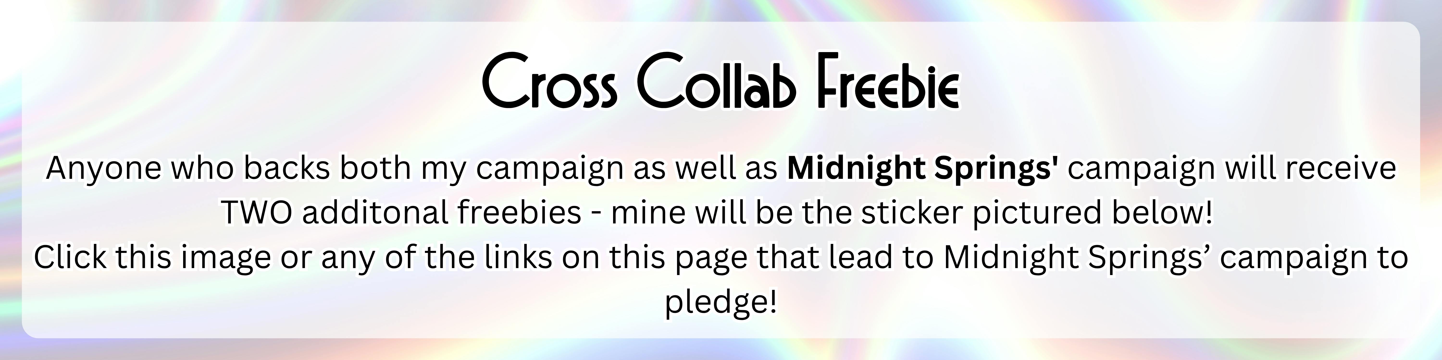 An image with a silver holographic background with the following text over top of it in a semi-transparent white rectangle: "Cross Collab Freebie Anyone who backs both my campaign as well as Midnight Springs' campaign will receive TWO additonal freebies - mine will be the sticker pictured below!  Click this image or any of the links on this page that lead to Midnight Springs’ campaign to pledge!"