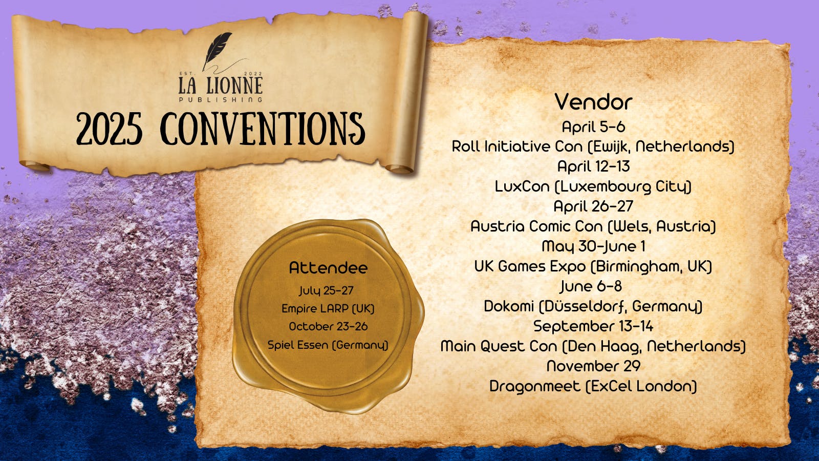 La Lionne Publishing 2025 conventions.  Vendor: April 5-6 Roll Initiative Con (Ewijk, Netherlands), April 12-13 LuxCon (Luexmbourg City), April 26-27 Austria Comic Con (Wels, Austria), May 30-June 1 UK Games Expo (Birmingham, UK), June 6-8 Dokomi (Düsseldorf, Germany), September 13-14 Main Quest Con (Den Haag, Netherlands), November 29 Dragonmeet (ExCel London)  Attendee: July 25-27 Empire LARP (UK), October 23-26 Spiel Essen (Germany)