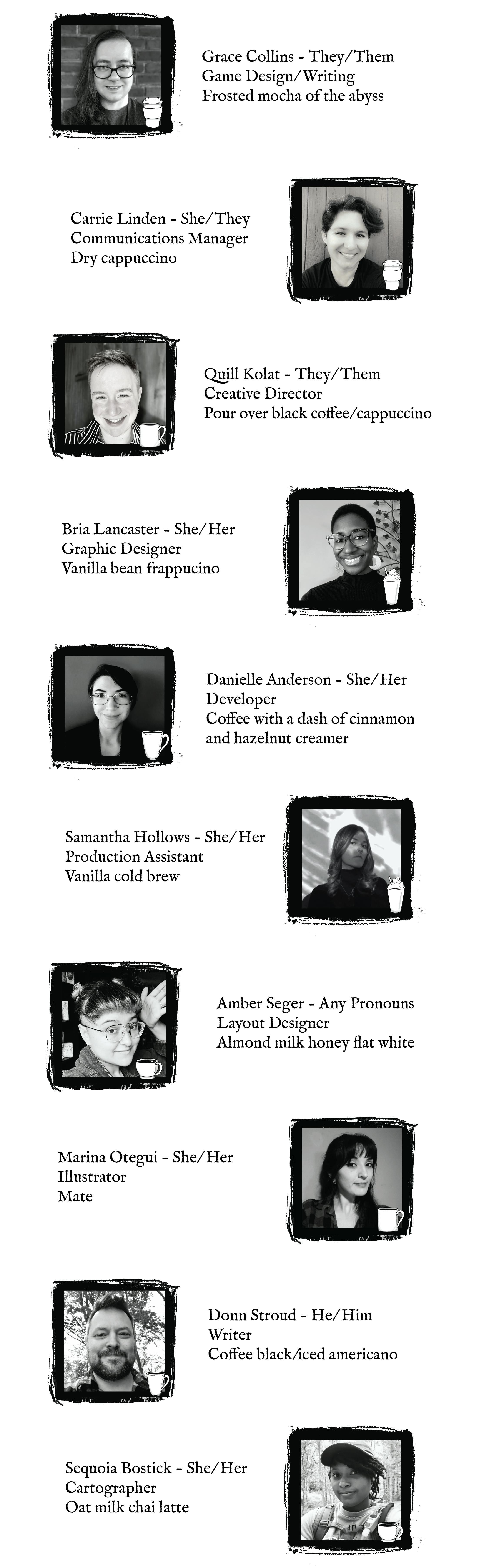 Grace Collins - They/Them, Game Design/ Writing, Frosted mocha of the abyss Carrie Linden - She/They, Communications Manager, Dry cappuccino Quill Kolat - They/ Them, Creative Director, Pour over black coffee/cappuccino Bria Lancaster - She/Her, Graphic Designer, Vanilla bean frappucino Danielle Anderson - Developer, She/Her, Coffee with a dash of cinnamon, and hazelnut creamer Samantha Hollows - She/Her, Production Assistant, Vanilla cold brew Amber Seger - Any Pronouns, Layout Designer, Almond milk honey flat white Marina Otegui - She/Her, Illustrator Donn Stroud -He/Him, Writer, Coffee black/iced americano Sequoia Bostick - She/Her, Cartographer, Oat milk chai latte