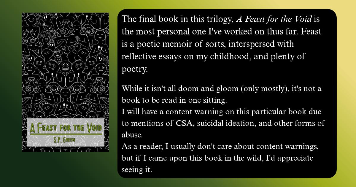 The final book in this trilogy, A Feast for the Void is the most personal one I've worked on thus far. Feast is a poetic memoir of sorts, interspersed with reflective essays on my childhood, and plenty of poetry.  While it isn't all doom and gloom (only mostly), it's not a book to be read in one sitting. I will have a content warning on this particular book due to mentions of CSA, suicidal ideation, and other forms of abuse. As a reader, I usually don't care about content warnings, but if I came upon this book in the wild, I'd appreciate seeing it. 