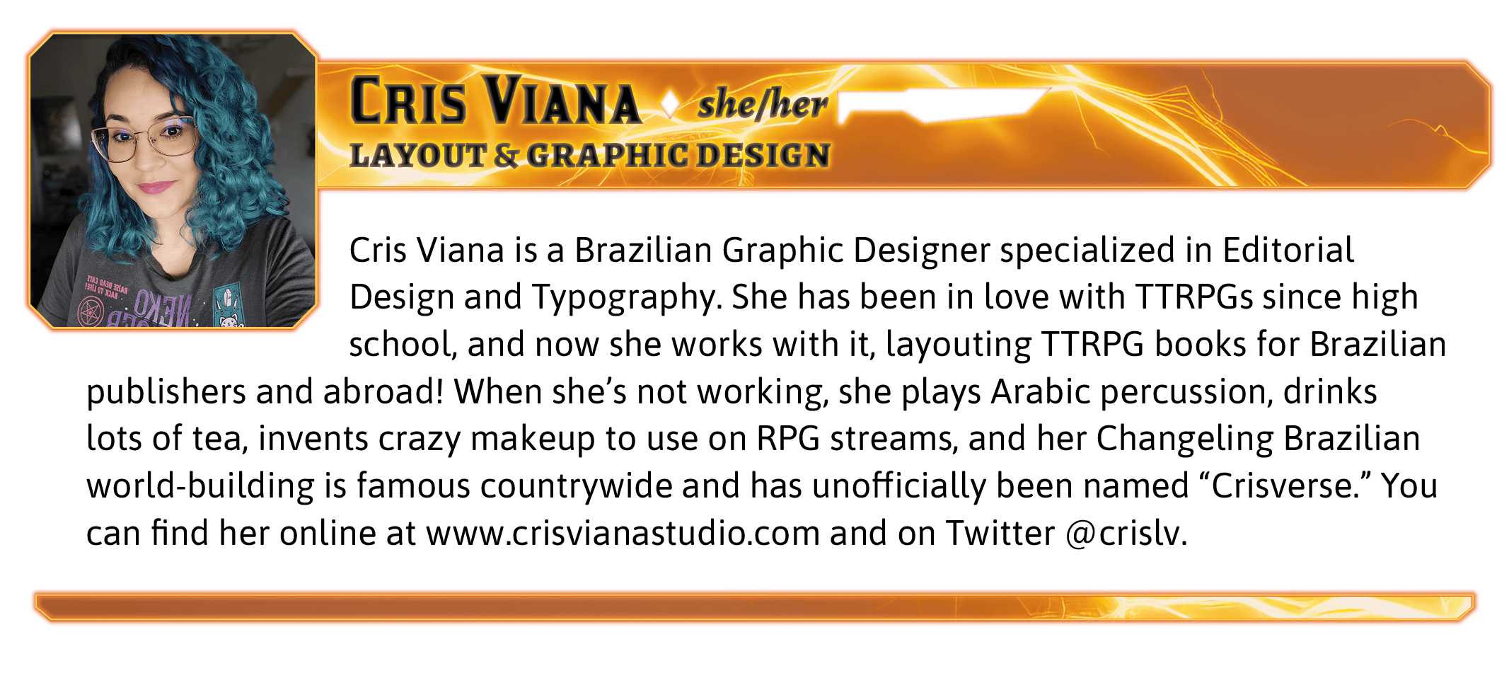 Cris Viana is a Brazilian Graphic Designer specialized in Editorial Design and Typography. She has been in love with TTRPGs since high school, and now she works with it, layouting TTRPG books for Brazilian publishers and abroad! When she's not working, she plays Arabic percussion, drinks lots of tea, invents crazy makeup to use on RPG streams, and her Changeling Brazilian world-building is famous countrywide and has unofficially been named "Crisverse." You can find her online at www.crisvianastudio.com and on Twitter @crislv.