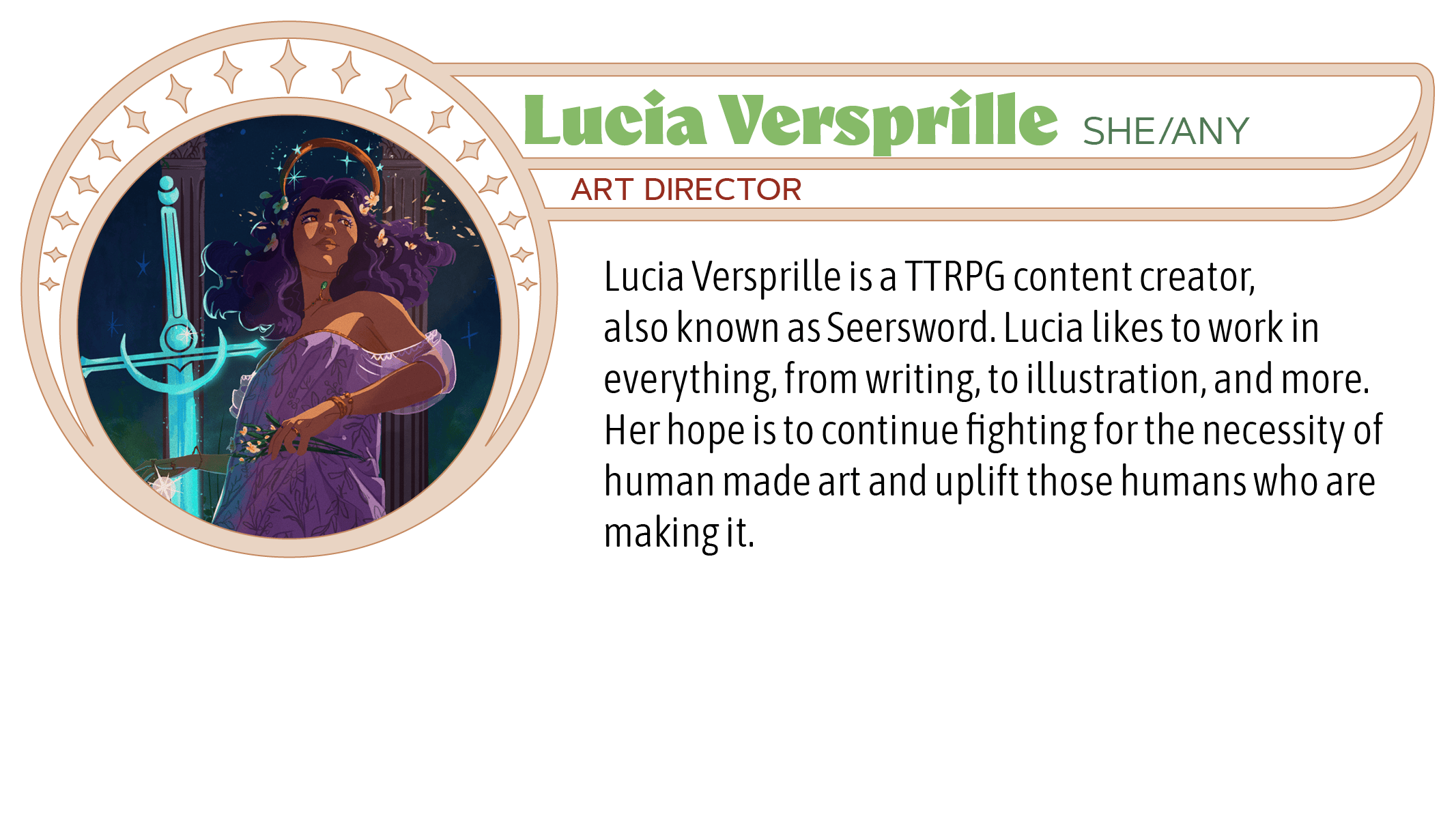 Lucia Versprille is a TTRPG content creator, also known as Seersword. Lucia likes to work in everything, from writing, to illustration, and more. Her hope is to continue fighting for the necessity of human made art and uplift those humans who are making it.