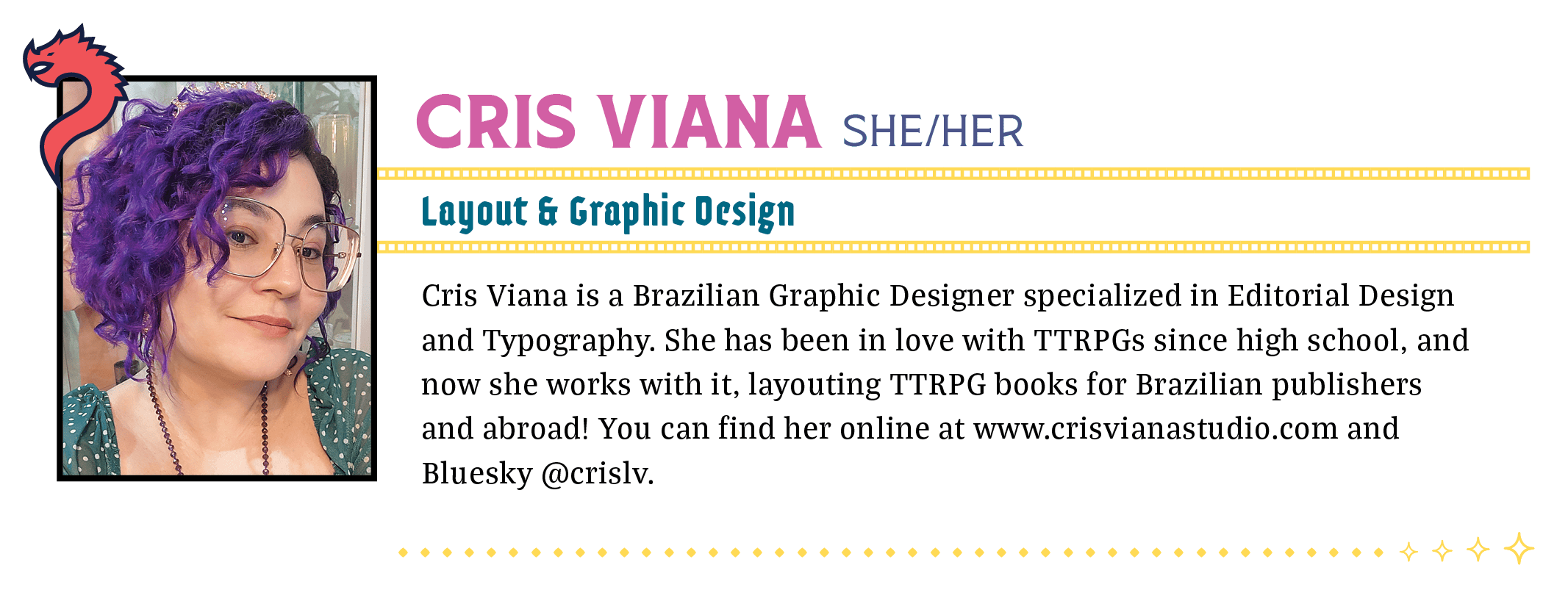 Cris Viana is a Brazilian Graphic Designer specialized in Editorial Design and Typography. She has been in love with TTRPGs since high school, and now she works with it, layouting TTRPG books for Brazilian publishers and abroad! When she's not working, she plays Arabic percussion, drinks lots of tea, invents crazy makeup to use on RPG streams, and her Changeling Brazilian world-building is famous countrywide and has unofficially been named "Crisverse." You can find her online at www.crisvianastudio.com and on Twitter @crislv.