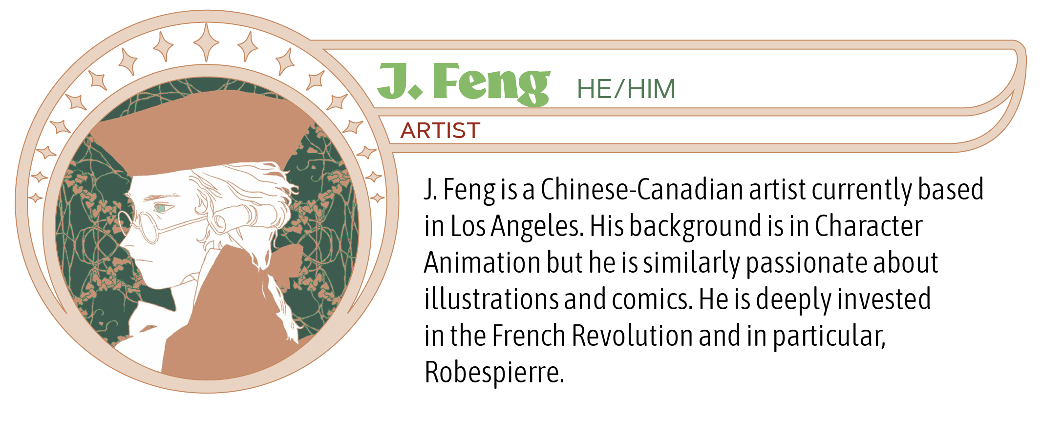 J. Feng is a Chinese-Canadian artist currently based in Los Angeles. His background is in Character Animation but he is similarly passionate about illustrations and comics. He is deeply invested in the French Revolution and in particular, Robespierre.