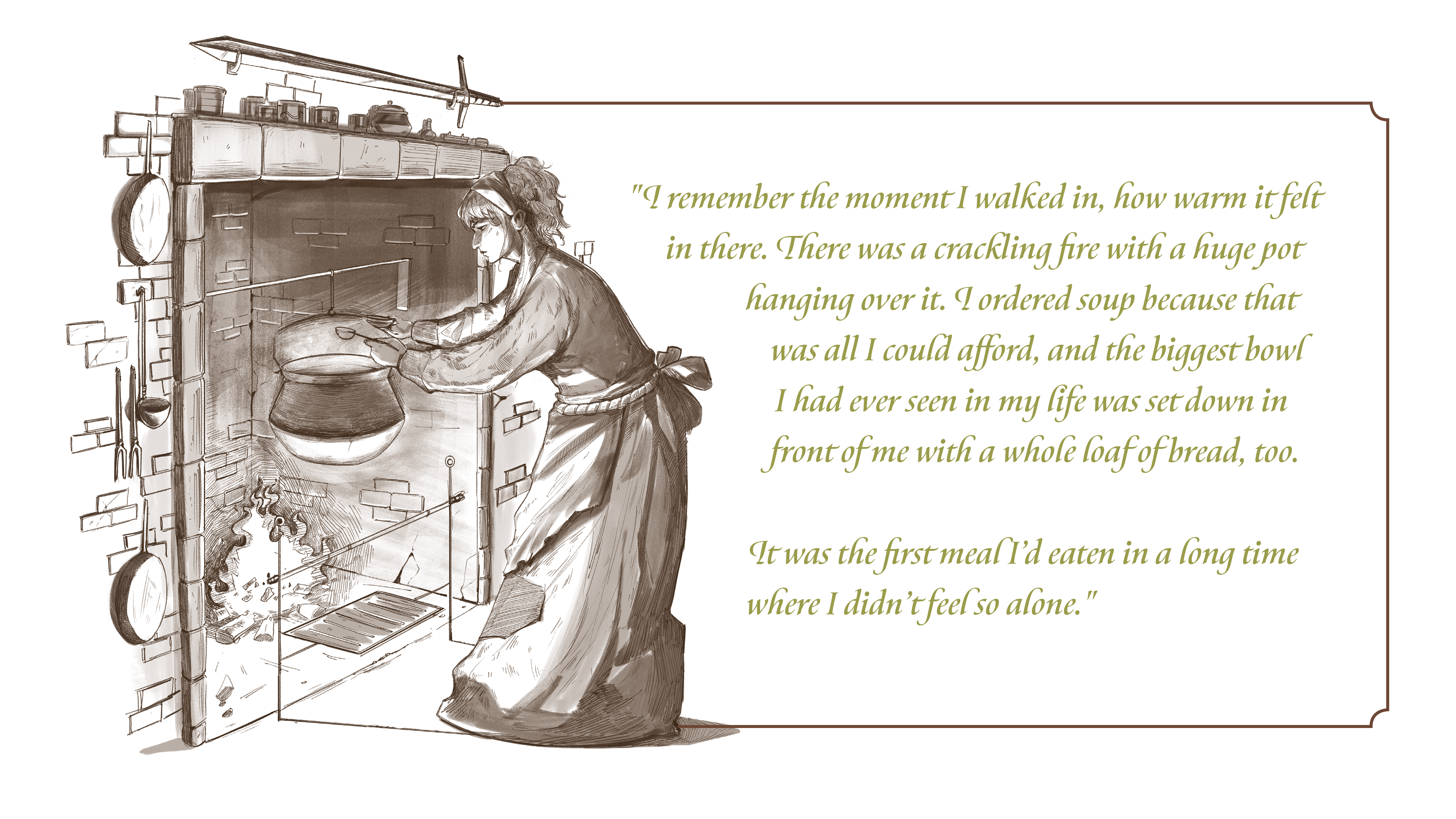 A drawing of a woman in an apron spooning stew from a heavy iron pot hanging over the fire in a fireplace. Text: I remember the moment I walked in, how warm it felt in there. There was a crackling fire with a huge pot hanging over it. I ordered soup because that was all I could afford, and the biggest bowl I had ever seen in my life was set down in front of me with a whole loaf of bread, too. It was the first meal I’d eaten in a long time where I didn’t feel so alone.