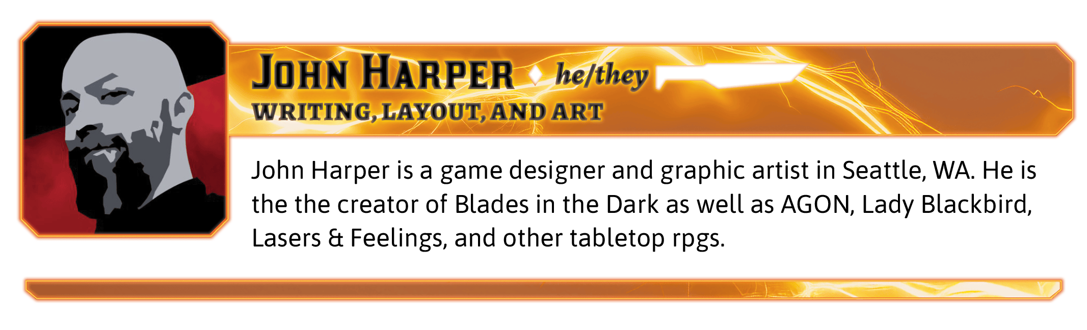 John Harper is a game designer and graphic artist in Seattle, WA. He is the the creator of Blades in the Dark as well as AGON, Lady Blackbird, Lasers & Feelings, and other tabletop rpgs.