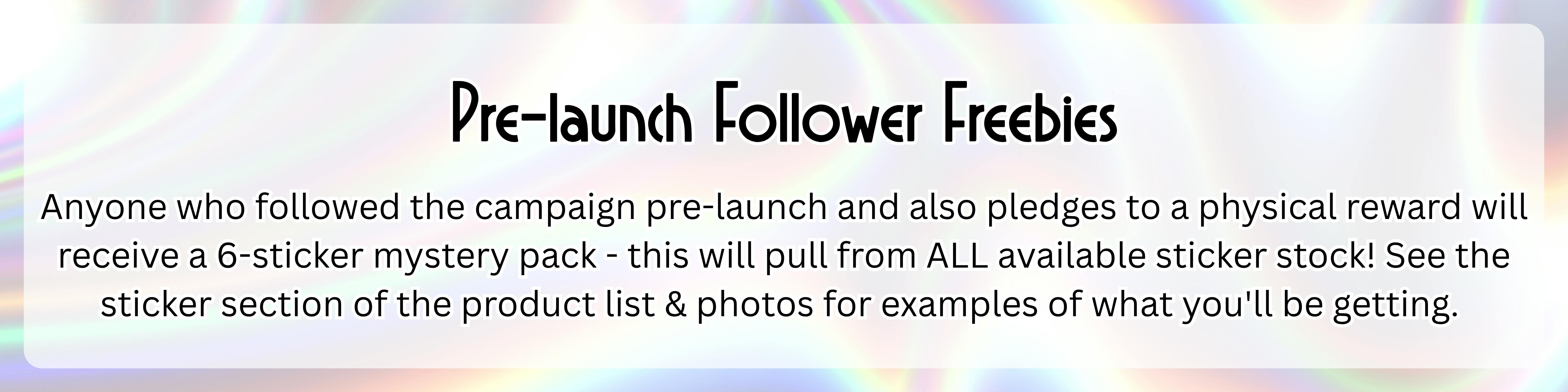 An image with a silver holographic background with the following text over top of it in a semi-transparent white rectangle: "Pre-launch Follower Freebies: Anyone who followed the campaign pre-launch and also pledges to a physical reward will receive a 6-sticker mystery pack - this will pull from ALL available sticker stock! See the sticker section of the product list & photos for examples of what you'll be getting." 