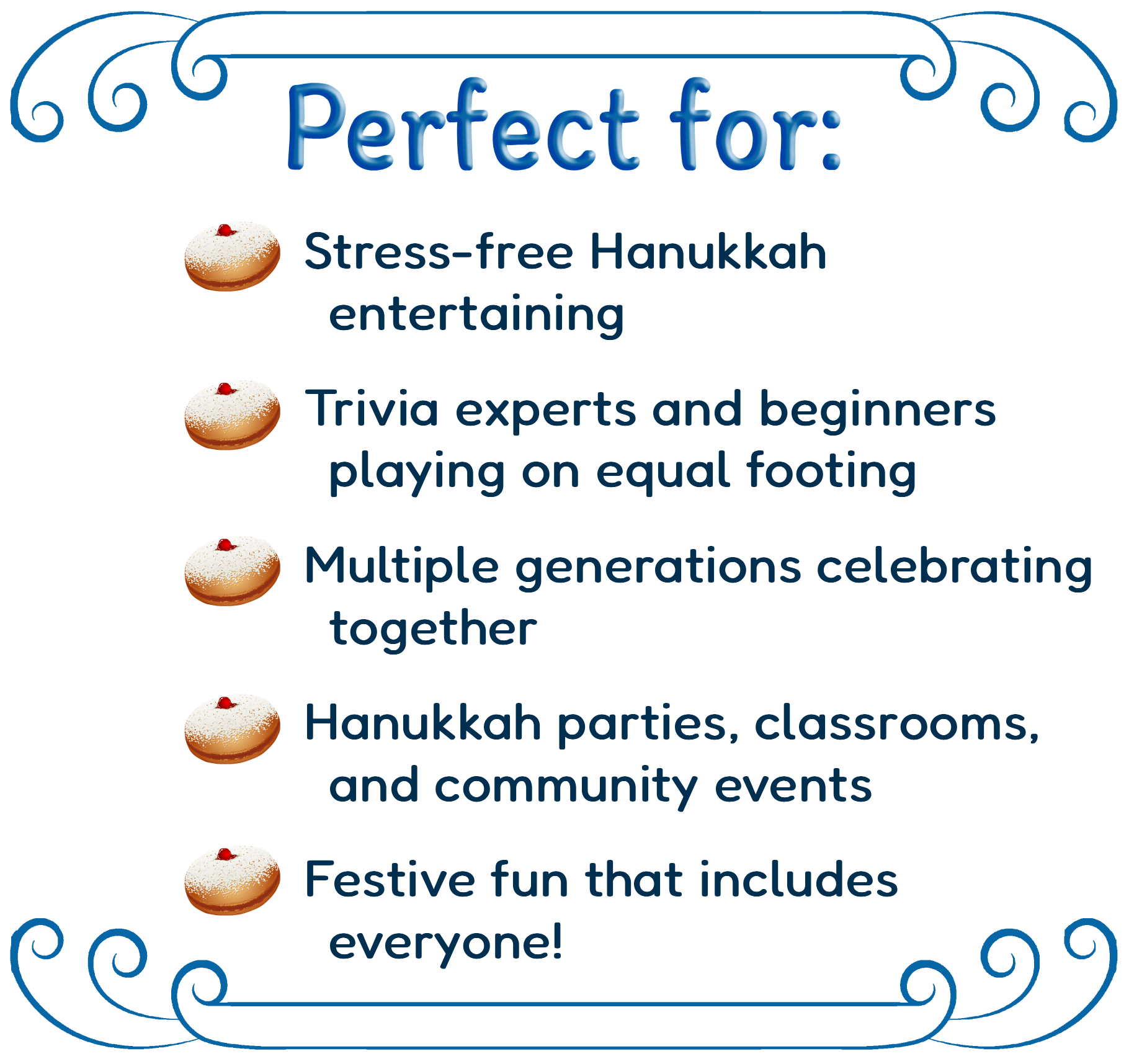 Perfect for: Stress-free Hanukkah entertaining; Trivia experts and beginners playing on equal footing; Multiple generations celebrating together; Hanukkah parties, classrooms, and community events; Festive fun that includes everyone!