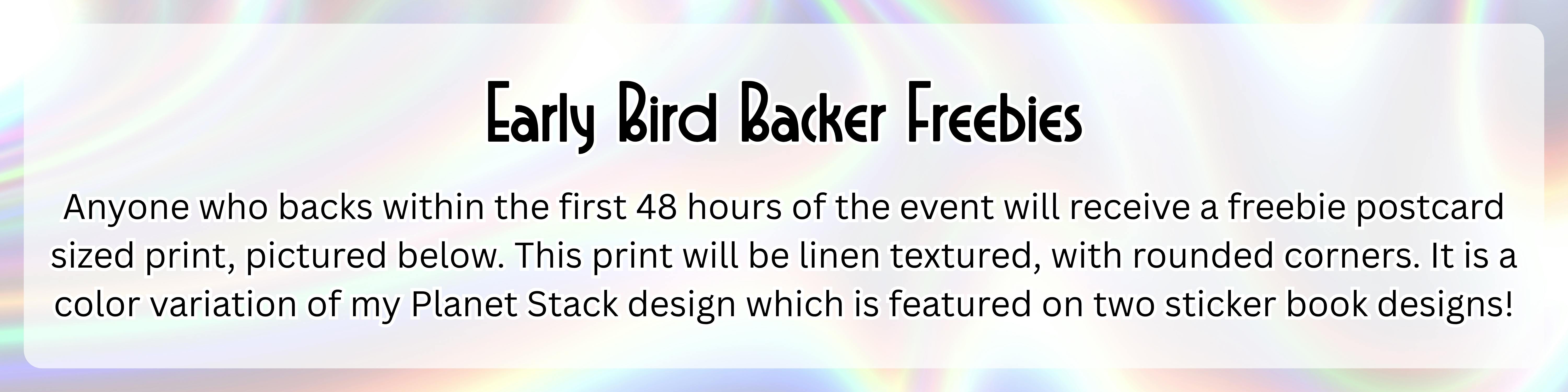 An image with a silver holographic background with the following text over top of it in a semi-transparent white rectangle: "Early Bird Backer Freebies: Anyone who backs within the first 48 hours of the event will receive a freebie postcard sized print, pictured below. This print will be linen textured, with rounded corners. It is a color variation of my Planet Stack design which is featured on two sticker book designs!" 