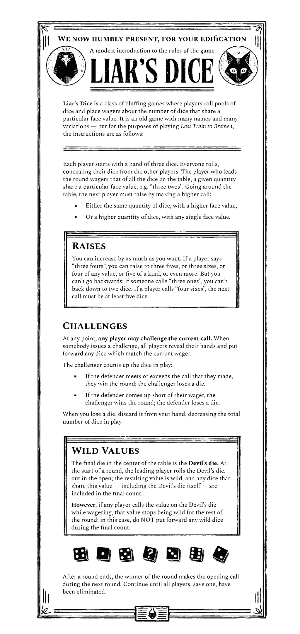 Liar’s Dice is a class of bluffing games where players roll pools of dice and place wagers about the number of dice that share a particular face value. It is an old game with many names and many variations — but for the purposes of playing Last Train to Bremen, the instructions are as follows:Each player starts with a hand of 3 dice. Everyone rolls, concealing their dice from the other players. The player who leads the round wagers that of all the dice on the table, a given quantity share a particular face value, e.g. “three twos”. Going around the table, the next player must raise by making a higher call: ▪ Either the same quantity of dice, with a higher face value, ▪ Or a higher quantity of dice, with any single face value. Raises You can increase by as much as you want. If a player says “three fours”, you can raise to three fives, or three sixes, or four of any value, or five of a kind, or even more. But you can’t go backward: If someone calls “three ones”, you can’t back down to 2 dice. If a player calls “four sixes”, the next call must be at least 5 dice. Challenges At any point, any player may challenge the current call. When someone issues a challenge, all players reveal their hands and put forward any dice that match the current wager. The challenger counts up the dice in play: ▪ If the defender meets or exceeds the call that they made, they win the round; the challenger loses a die. ▪ If the defender comes up short of their wager, the challenger wins the round; the defender loses a die. When you lose a die, discard it from your hand, decreasing the total number of dice in play. Wild Values The final die in the center of the table is the Devil’s die. At the start of a round, the leading player rolls the Devil’s die out in the open; the resulting value is wild, and any dice that share this value — including the Devil’s die itself — are included in the final count. However, if any player calls the value on the Devil’s die while wagering, that value stops being wild for the rest of the round: In this case, do NOT put forward any wild dice during the final count. After a round ends, the winner of the round makes the opening call during the next round. Continue until all players, save one, have been eliminated.