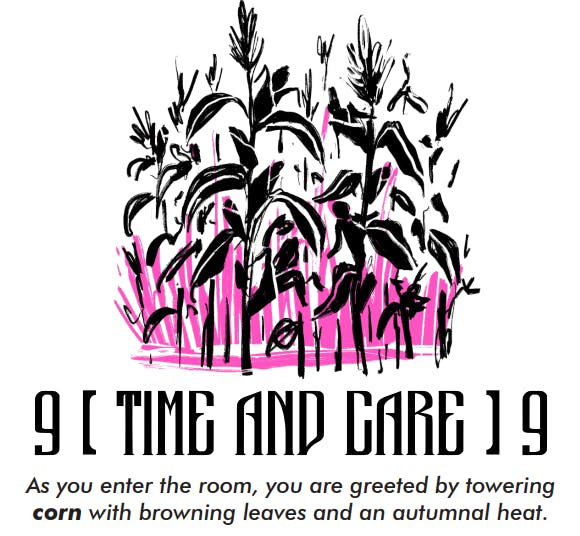  a sketch of fully grown stalks of corn in black highlighted against pink stalks. Below that text reads " 9 Time and Care 9, as you enter the room, you are greeted by towering corn with browning leaves and autumnal heat." 