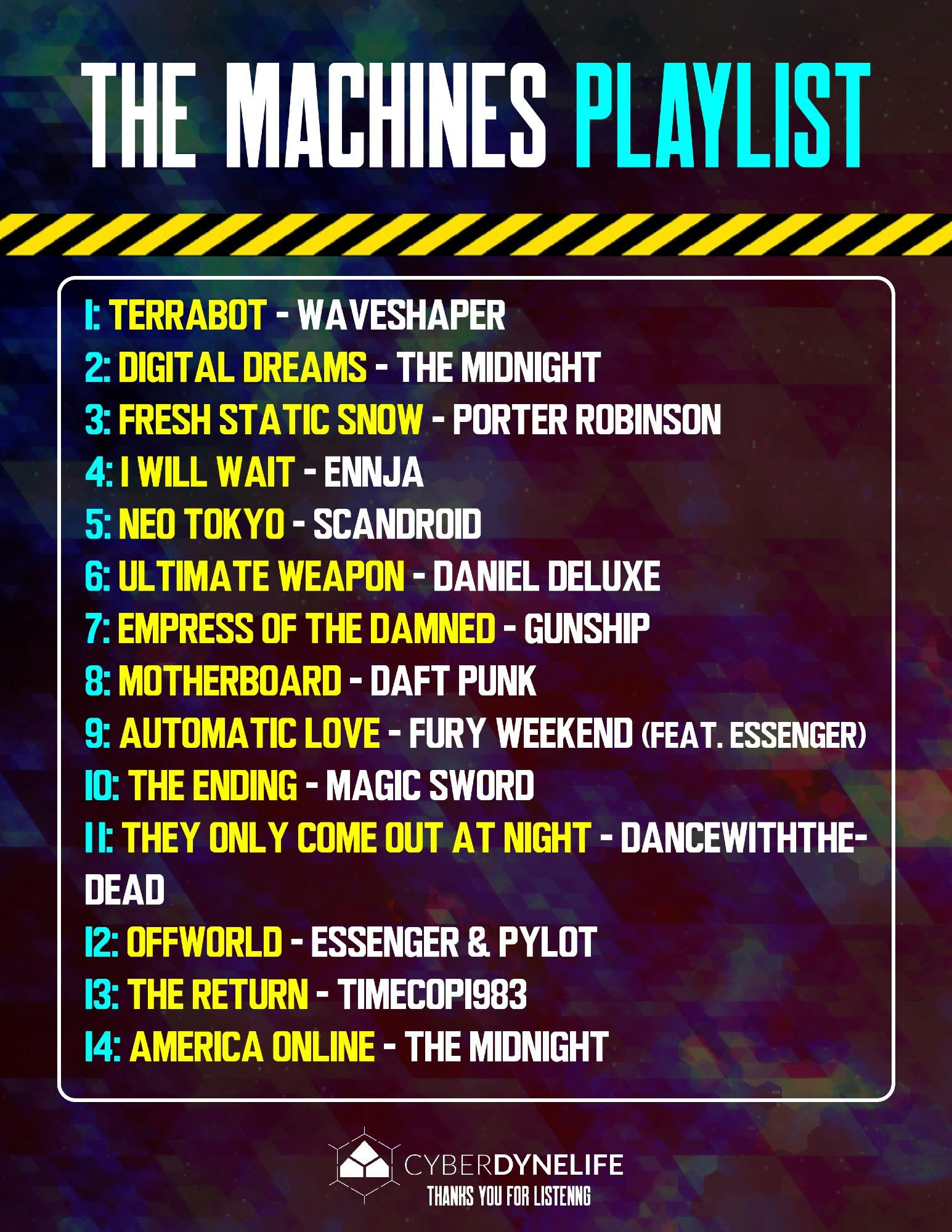 The Machines Playlist:  1: Terrabot - Waveshaper 2: Digital Dreams - The Midnight 3: Fresh Static Snow - Porter Robinson 4: I Will Wait - Ennja 5: Neo Tokyo - Scandroid 6: Ultimate Weapon - Daniel Deluxe 7: Empress of the Damned - Gunship 8: Motherboard - Daft Punk 9: Automatic Love - Fury Weekend (Feat. Essenger) 10: The Ending - Magic Sword 11: They Only Come Out At Night - Dancewiththedead 12: Offworld - Essenger & Pylot 13: The Return - Timecop1983 14: America Online - The Midnight