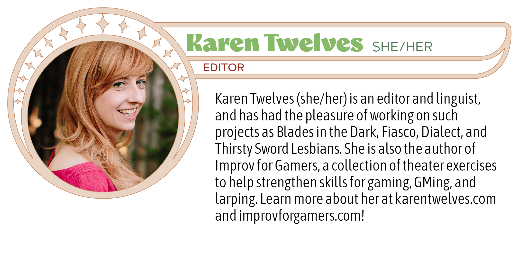 Karen Twelves (she/her) is an editor and linguist, and has had the pleasure of working on such projects as Blades in the Dark, Fiasco, Dialect, and Thirsty Sword Lesbians. She is also the author of Improv for Gamers, a collection of theater exercises to help strengthen skills for gaming, GMing, and larping. Learn more about her at karentwelves.com and improvforgamers.com!